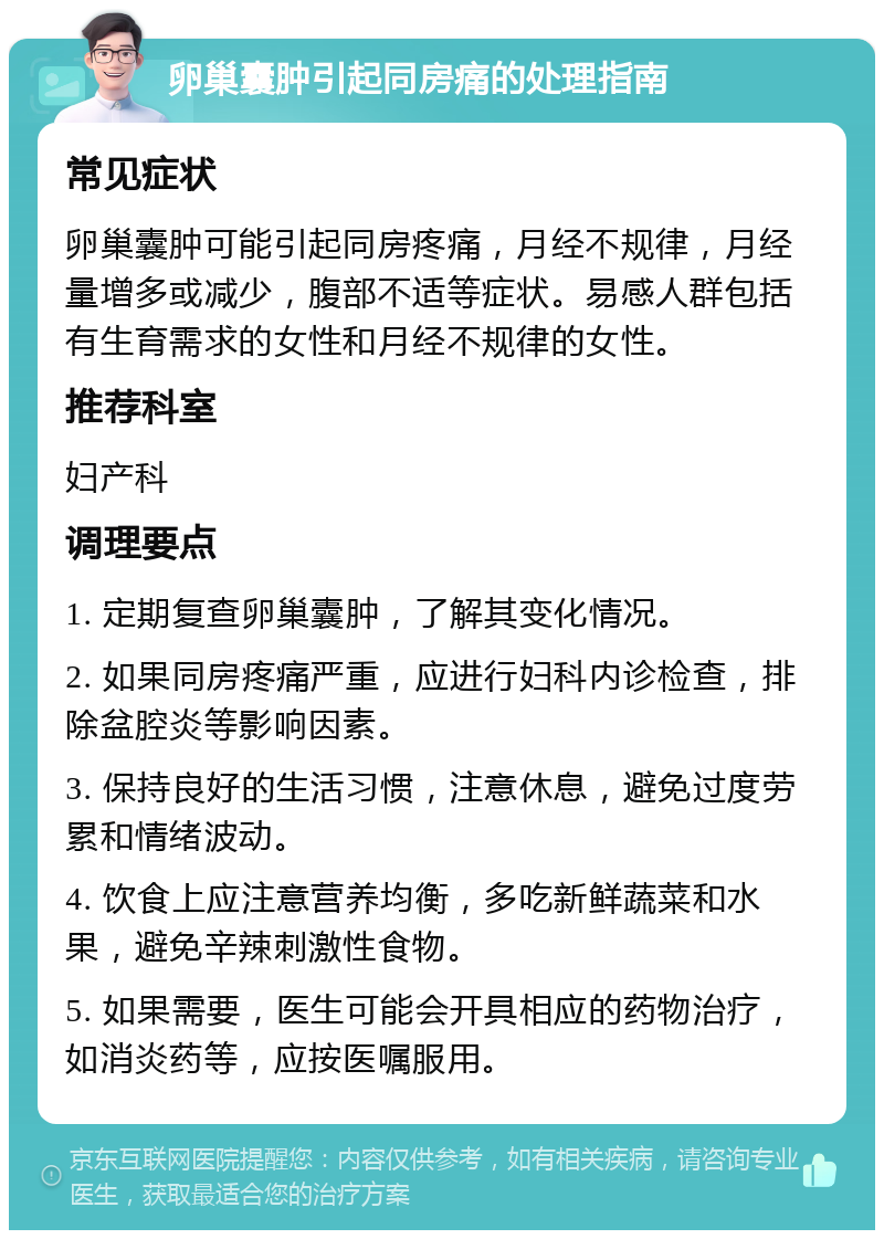 卵巢囊肿引起同房痛的处理指南 常见症状 卵巢囊肿可能引起同房疼痛，月经不规律，月经量增多或减少，腹部不适等症状。易感人群包括有生育需求的女性和月经不规律的女性。 推荐科室 妇产科 调理要点 1. 定期复查卵巢囊肿，了解其变化情况。 2. 如果同房疼痛严重，应进行妇科内诊检查，排除盆腔炎等影响因素。 3. 保持良好的生活习惯，注意休息，避免过度劳累和情绪波动。 4. 饮食上应注意营养均衡，多吃新鲜蔬菜和水果，避免辛辣刺激性食物。 5. 如果需要，医生可能会开具相应的药物治疗，如消炎药等，应按医嘱服用。