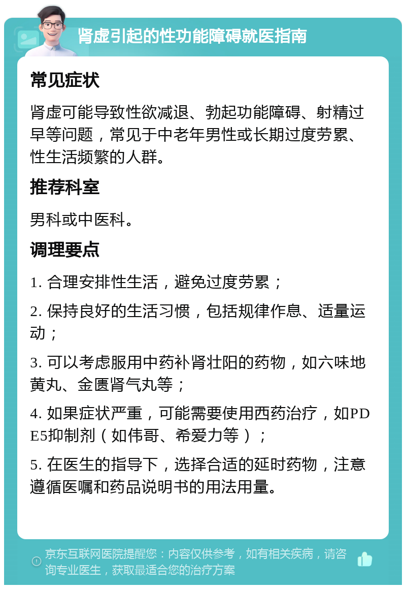 肾虚引起的性功能障碍就医指南 常见症状 肾虚可能导致性欲减退、勃起功能障碍、射精过早等问题，常见于中老年男性或长期过度劳累、性生活频繁的人群。 推荐科室 男科或中医科。 调理要点 1. 合理安排性生活，避免过度劳累； 2. 保持良好的生活习惯，包括规律作息、适量运动； 3. 可以考虑服用中药补肾壮阳的药物，如六味地黄丸、金匮肾气丸等； 4. 如果症状严重，可能需要使用西药治疗，如PDE5抑制剂（如伟哥、希爱力等）； 5. 在医生的指导下，选择合适的延时药物，注意遵循医嘱和药品说明书的用法用量。