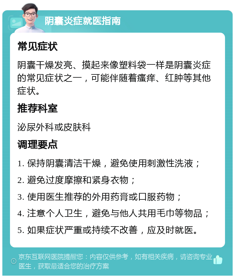 阴囊炎症就医指南 常见症状 阴囊干燥发亮、摸起来像塑料袋一样是阴囊炎症的常见症状之一，可能伴随着瘙痒、红肿等其他症状。 推荐科室 泌尿外科或皮肤科 调理要点 1. 保持阴囊清洁干燥，避免使用刺激性洗液； 2. 避免过度摩擦和紧身衣物； 3. 使用医生推荐的外用药膏或口服药物； 4. 注意个人卫生，避免与他人共用毛巾等物品； 5. 如果症状严重或持续不改善，应及时就医。