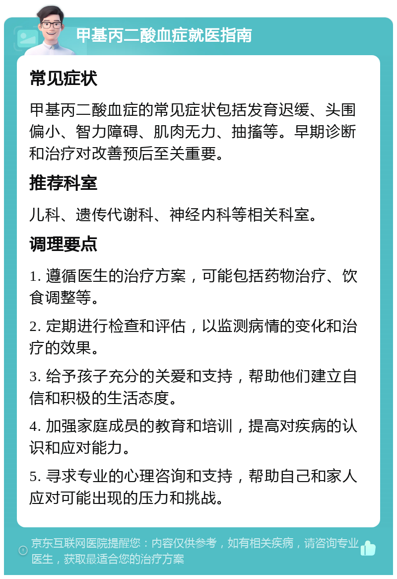 甲基丙二酸血症就医指南 常见症状 甲基丙二酸血症的常见症状包括发育迟缓、头围偏小、智力障碍、肌肉无力、抽搐等。早期诊断和治疗对改善预后至关重要。 推荐科室 儿科、遗传代谢科、神经内科等相关科室。 调理要点 1. 遵循医生的治疗方案，可能包括药物治疗、饮食调整等。 2. 定期进行检查和评估，以监测病情的变化和治疗的效果。 3. 给予孩子充分的关爱和支持，帮助他们建立自信和积极的生活态度。 4. 加强家庭成员的教育和培训，提高对疾病的认识和应对能力。 5. 寻求专业的心理咨询和支持，帮助自己和家人应对可能出现的压力和挑战。