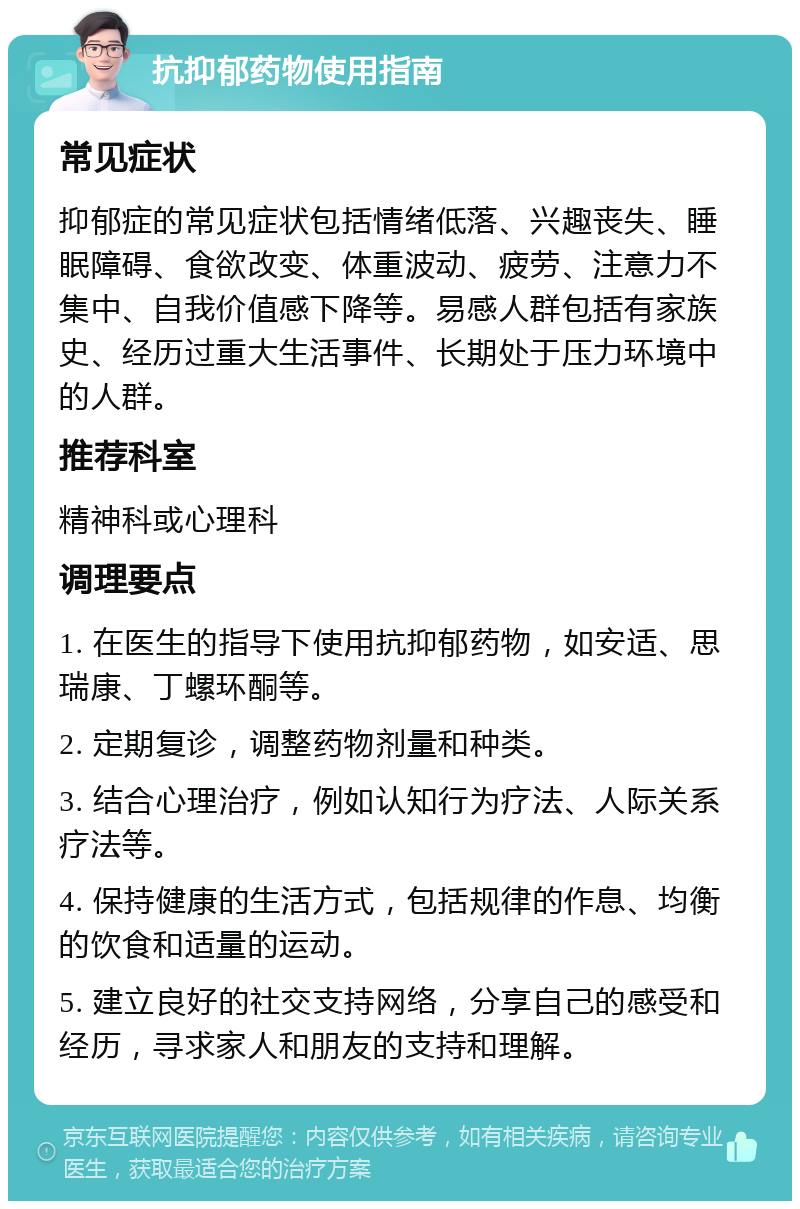 抗抑郁药物使用指南 常见症状 抑郁症的常见症状包括情绪低落、兴趣丧失、睡眠障碍、食欲改变、体重波动、疲劳、注意力不集中、自我价值感下降等。易感人群包括有家族史、经历过重大生活事件、长期处于压力环境中的人群。 推荐科室 精神科或心理科 调理要点 1. 在医生的指导下使用抗抑郁药物，如安适、思瑞康、丁螺环酮等。 2. 定期复诊，调整药物剂量和种类。 3. 结合心理治疗，例如认知行为疗法、人际关系疗法等。 4. 保持健康的生活方式，包括规律的作息、均衡的饮食和适量的运动。 5. 建立良好的社交支持网络，分享自己的感受和经历，寻求家人和朋友的支持和理解。