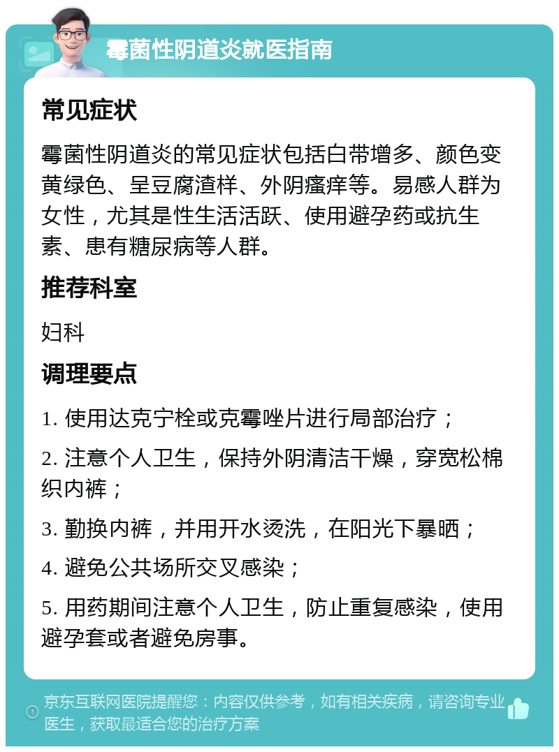 霉菌性阴道炎就医指南 常见症状 霉菌性阴道炎的常见症状包括白带增多、颜色变黄绿色、呈豆腐渣样、外阴瘙痒等。易感人群为女性，尤其是性生活活跃、使用避孕药或抗生素、患有糖尿病等人群。 推荐科室 妇科 调理要点 1. 使用达克宁栓或克霉唑片进行局部治疗； 2. 注意个人卫生，保持外阴清洁干燥，穿宽松棉织内裤； 3. 勤换内裤，并用开水烫洗，在阳光下暴晒； 4. 避免公共场所交叉感染； 5. 用药期间注意个人卫生，防止重复感染，使用避孕套或者避免房事。