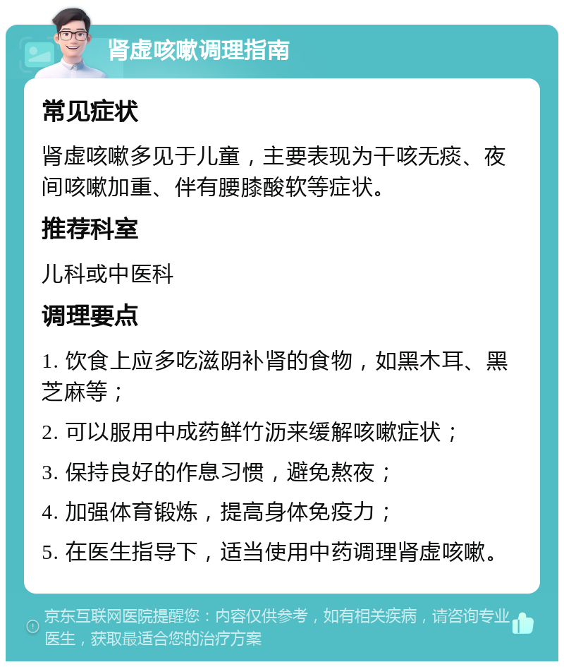 肾虚咳嗽调理指南 常见症状 肾虚咳嗽多见于儿童，主要表现为干咳无痰、夜间咳嗽加重、伴有腰膝酸软等症状。 推荐科室 儿科或中医科 调理要点 1. 饮食上应多吃滋阴补肾的食物，如黑木耳、黑芝麻等； 2. 可以服用中成药鲜竹沥来缓解咳嗽症状； 3. 保持良好的作息习惯，避免熬夜； 4. 加强体育锻炼，提高身体免疫力； 5. 在医生指导下，适当使用中药调理肾虚咳嗽。