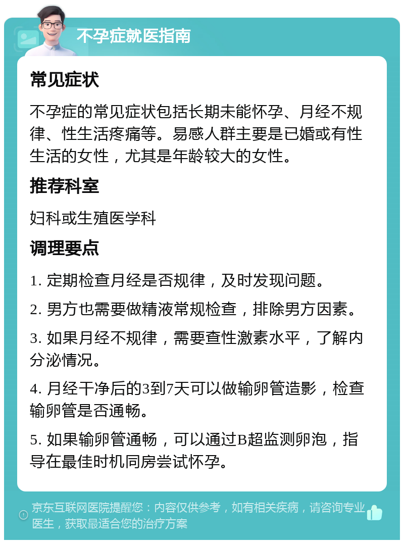 不孕症就医指南 常见症状 不孕症的常见症状包括长期未能怀孕、月经不规律、性生活疼痛等。易感人群主要是已婚或有性生活的女性，尤其是年龄较大的女性。 推荐科室 妇科或生殖医学科 调理要点 1. 定期检查月经是否规律，及时发现问题。 2. 男方也需要做精液常规检查，排除男方因素。 3. 如果月经不规律，需要查性激素水平，了解内分泌情况。 4. 月经干净后的3到7天可以做输卵管造影，检查输卵管是否通畅。 5. 如果输卵管通畅，可以通过B超监测卵泡，指导在最佳时机同房尝试怀孕。