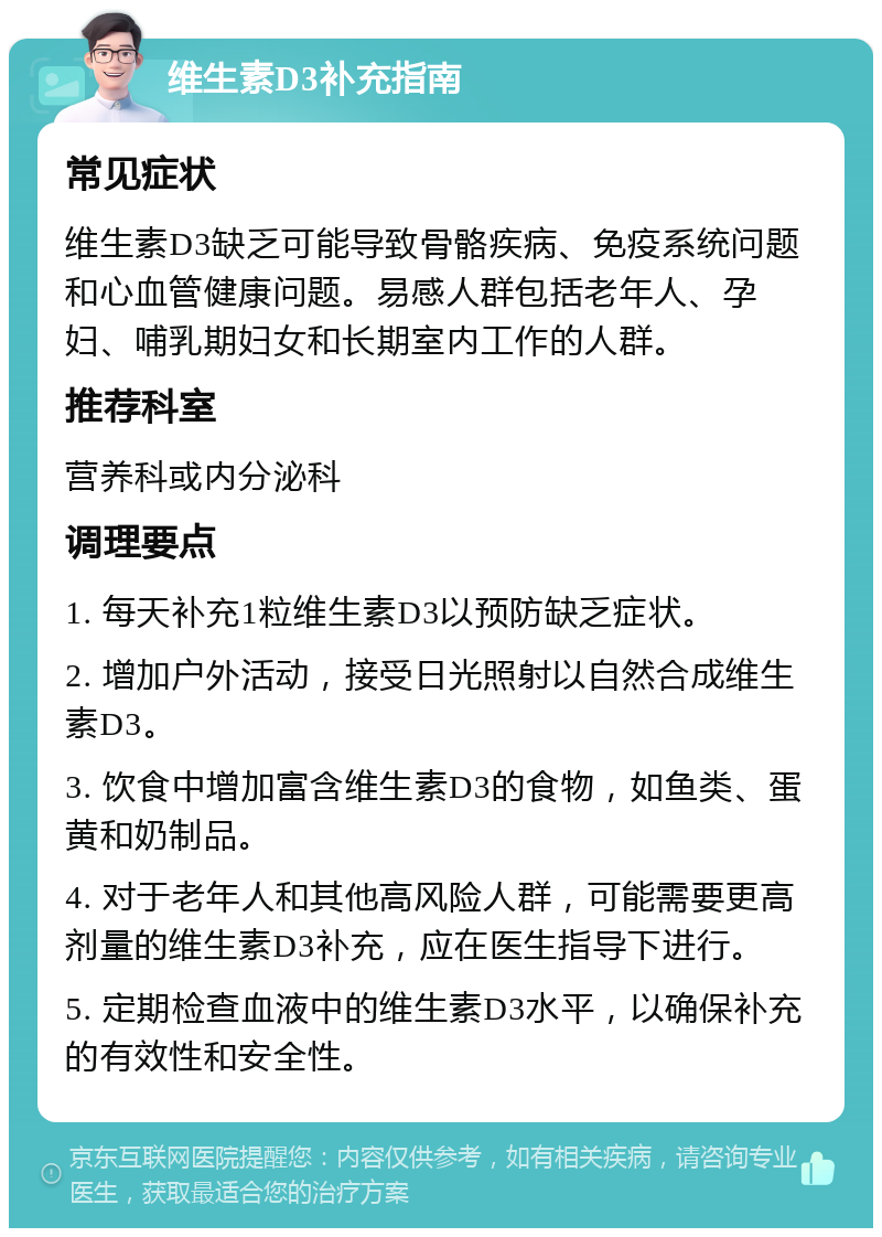 维生素D3补充指南 常见症状 维生素D3缺乏可能导致骨骼疾病、免疫系统问题和心血管健康问题。易感人群包括老年人、孕妇、哺乳期妇女和长期室内工作的人群。 推荐科室 营养科或内分泌科 调理要点 1. 每天补充1粒维生素D3以预防缺乏症状。 2. 增加户外活动，接受日光照射以自然合成维生素D3。 3. 饮食中增加富含维生素D3的食物，如鱼类、蛋黄和奶制品。 4. 对于老年人和其他高风险人群，可能需要更高剂量的维生素D3补充，应在医生指导下进行。 5. 定期检查血液中的维生素D3水平，以确保补充的有效性和安全性。