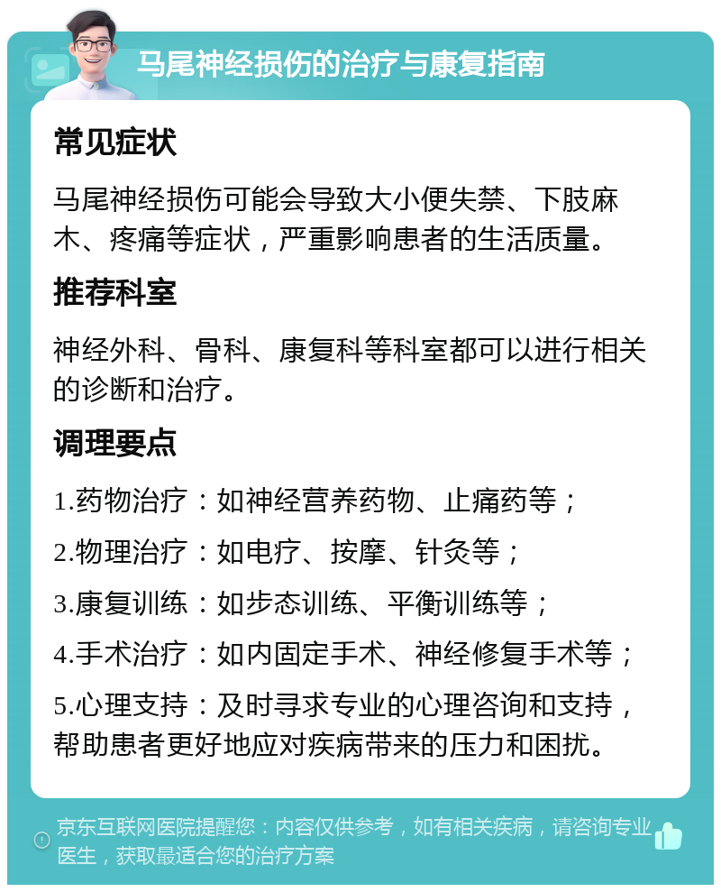 马尾神经损伤的治疗与康复指南 常见症状 马尾神经损伤可能会导致大小便失禁、下肢麻木、疼痛等症状，严重影响患者的生活质量。 推荐科室 神经外科、骨科、康复科等科室都可以进行相关的诊断和治疗。 调理要点 1.药物治疗：如神经营养药物、止痛药等； 2.物理治疗：如电疗、按摩、针灸等； 3.康复训练：如步态训练、平衡训练等； 4.手术治疗：如内固定手术、神经修复手术等； 5.心理支持：及时寻求专业的心理咨询和支持，帮助患者更好地应对疾病带来的压力和困扰。