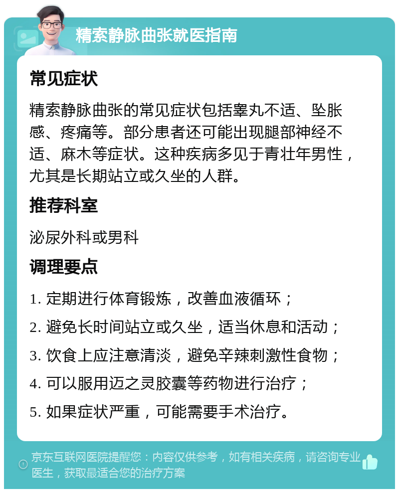 精索静脉曲张就医指南 常见症状 精索静脉曲张的常见症状包括睾丸不适、坠胀感、疼痛等。部分患者还可能出现腿部神经不适、麻木等症状。这种疾病多见于青壮年男性，尤其是长期站立或久坐的人群。 推荐科室 泌尿外科或男科 调理要点 1. 定期进行体育锻炼，改善血液循环； 2. 避免长时间站立或久坐，适当休息和活动； 3. 饮食上应注意清淡，避免辛辣刺激性食物； 4. 可以服用迈之灵胶囊等药物进行治疗； 5. 如果症状严重，可能需要手术治疗。