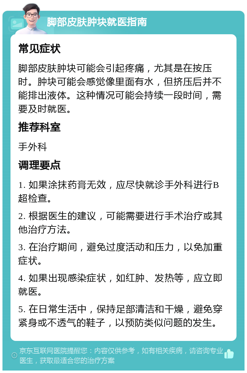 脚部皮肤肿块就医指南 常见症状 脚部皮肤肿块可能会引起疼痛，尤其是在按压时。肿块可能会感觉像里面有水，但挤压后并不能排出液体。这种情况可能会持续一段时间，需要及时就医。 推荐科室 手外科 调理要点 1. 如果涂抹药膏无效，应尽快就诊手外科进行B超检查。 2. 根据医生的建议，可能需要进行手术治疗或其他治疗方法。 3. 在治疗期间，避免过度活动和压力，以免加重症状。 4. 如果出现感染症状，如红肿、发热等，应立即就医。 5. 在日常生活中，保持足部清洁和干燥，避免穿紧身或不透气的鞋子，以预防类似问题的发生。