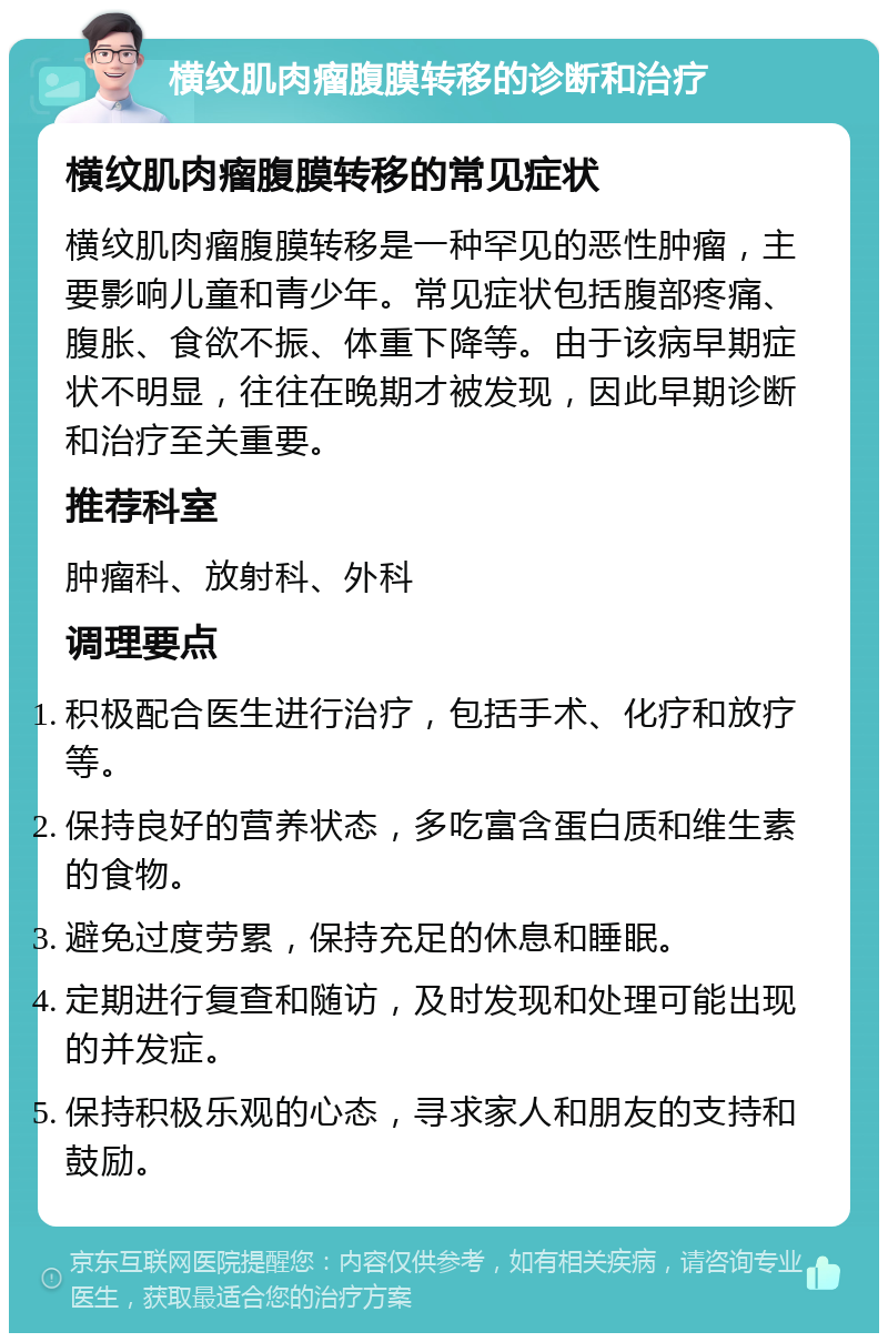 横纹肌肉瘤腹膜转移的诊断和治疗 横纹肌肉瘤腹膜转移的常见症状 横纹肌肉瘤腹膜转移是一种罕见的恶性肿瘤，主要影响儿童和青少年。常见症状包括腹部疼痛、腹胀、食欲不振、体重下降等。由于该病早期症状不明显，往往在晚期才被发现，因此早期诊断和治疗至关重要。 推荐科室 肿瘤科、放射科、外科 调理要点 积极配合医生进行治疗，包括手术、化疗和放疗等。 保持良好的营养状态，多吃富含蛋白质和维生素的食物。 避免过度劳累，保持充足的休息和睡眠。 定期进行复查和随访，及时发现和处理可能出现的并发症。 保持积极乐观的心态，寻求家人和朋友的支持和鼓励。