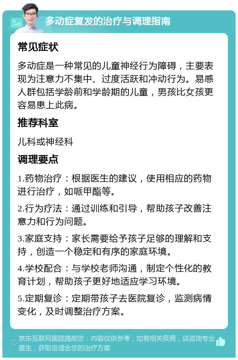 多动症复发的治疗与调理指南 常见症状 多动症是一种常见的儿童神经行为障碍，主要表现为注意力不集中、过度活跃和冲动行为。易感人群包括学龄前和学龄期的儿童，男孩比女孩更容易患上此病。 推荐科室 儿科或神经科 调理要点 1.药物治疗：根据医生的建议，使用相应的药物进行治疗，如哌甲酯等。 2.行为疗法：通过训练和引导，帮助孩子改善注意力和行为问题。 3.家庭支持：家长需要给予孩子足够的理解和支持，创造一个稳定和有序的家庭环境。 4.学校配合：与学校老师沟通，制定个性化的教育计划，帮助孩子更好地适应学习环境。 5.定期复诊：定期带孩子去医院复诊，监测病情变化，及时调整治疗方案。