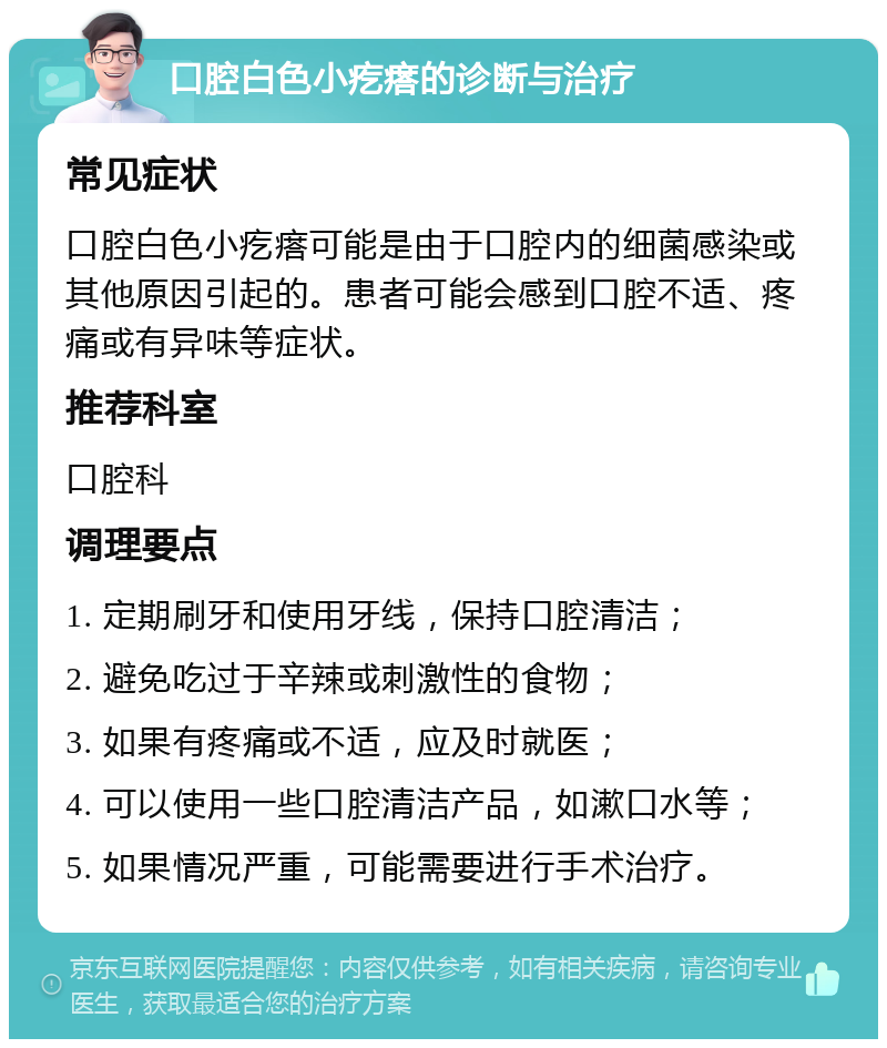 口腔白色小疙瘩的诊断与治疗 常见症状 口腔白色小疙瘩可能是由于口腔内的细菌感染或其他原因引起的。患者可能会感到口腔不适、疼痛或有异味等症状。 推荐科室 口腔科 调理要点 1. 定期刷牙和使用牙线，保持口腔清洁； 2. 避免吃过于辛辣或刺激性的食物； 3. 如果有疼痛或不适，应及时就医； 4. 可以使用一些口腔清洁产品，如漱口水等； 5. 如果情况严重，可能需要进行手术治疗。