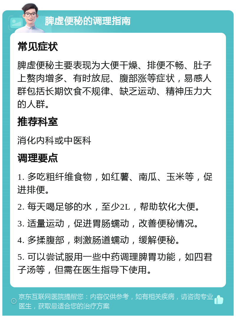 脾虚便秘的调理指南 常见症状 脾虚便秘主要表现为大便干燥、排便不畅、肚子上赘肉增多、有时放屁、腹部涨等症状，易感人群包括长期饮食不规律、缺乏运动、精神压力大的人群。 推荐科室 消化内科或中医科 调理要点 1. 多吃粗纤维食物，如红薯、南瓜、玉米等，促进排便。 2. 每天喝足够的水，至少2L，帮助软化大便。 3. 适量运动，促进胃肠蠕动，改善便秘情况。 4. 多揉腹部，刺激肠道蠕动，缓解便秘。 5. 可以尝试服用一些中药调理脾胃功能，如四君子汤等，但需在医生指导下使用。