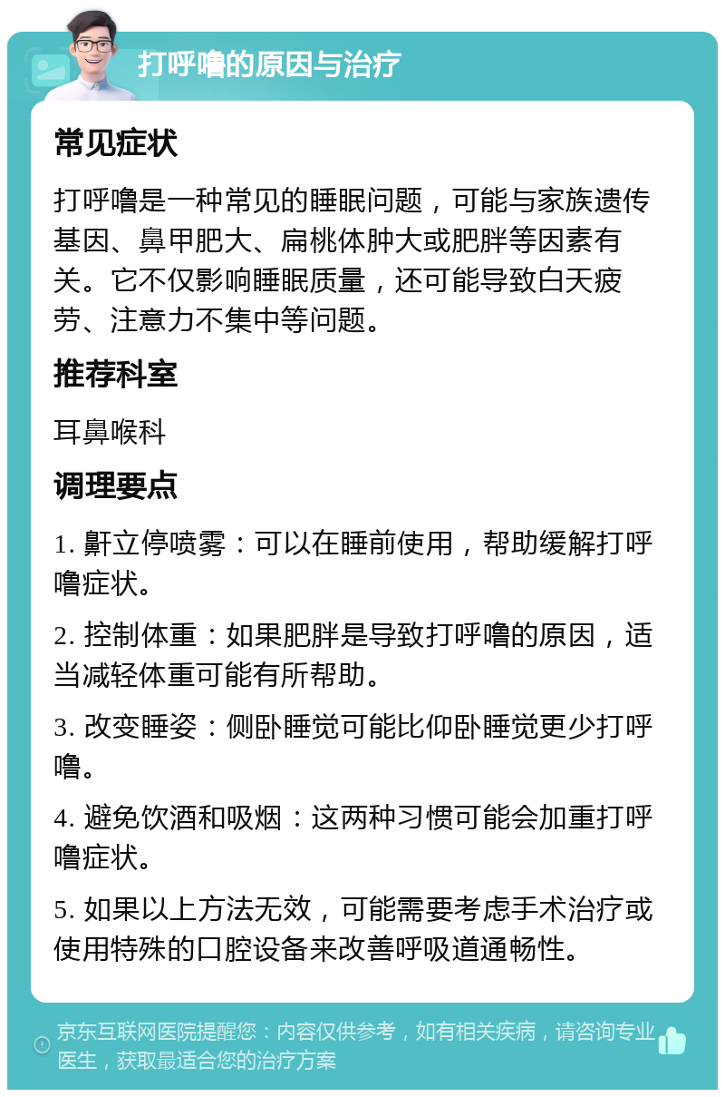 打呼噜的原因与治疗 常见症状 打呼噜是一种常见的睡眠问题，可能与家族遗传基因、鼻甲肥大、扁桃体肿大或肥胖等因素有关。它不仅影响睡眠质量，还可能导致白天疲劳、注意力不集中等问题。 推荐科室 耳鼻喉科 调理要点 1. 鼾立停喷雾：可以在睡前使用，帮助缓解打呼噜症状。 2. 控制体重：如果肥胖是导致打呼噜的原因，适当减轻体重可能有所帮助。 3. 改变睡姿：侧卧睡觉可能比仰卧睡觉更少打呼噜。 4. 避免饮酒和吸烟：这两种习惯可能会加重打呼噜症状。 5. 如果以上方法无效，可能需要考虑手术治疗或使用特殊的口腔设备来改善呼吸道通畅性。