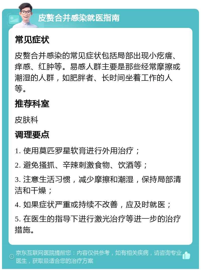 皮赘合并感染就医指南 常见症状 皮赘合并感染的常见症状包括局部出现小疙瘩、痒感、红肿等。易感人群主要是那些经常摩擦或潮湿的人群，如肥胖者、长时间坐着工作的人等。 推荐科室 皮肤科 调理要点 1. 使用莫匹罗星软膏进行外用治疗； 2. 避免搔抓、辛辣刺激食物、饮酒等； 3. 注意生活习惯，减少摩擦和潮湿，保持局部清洁和干燥； 4. 如果症状严重或持续不改善，应及时就医； 5. 在医生的指导下进行激光治疗等进一步的治疗措施。