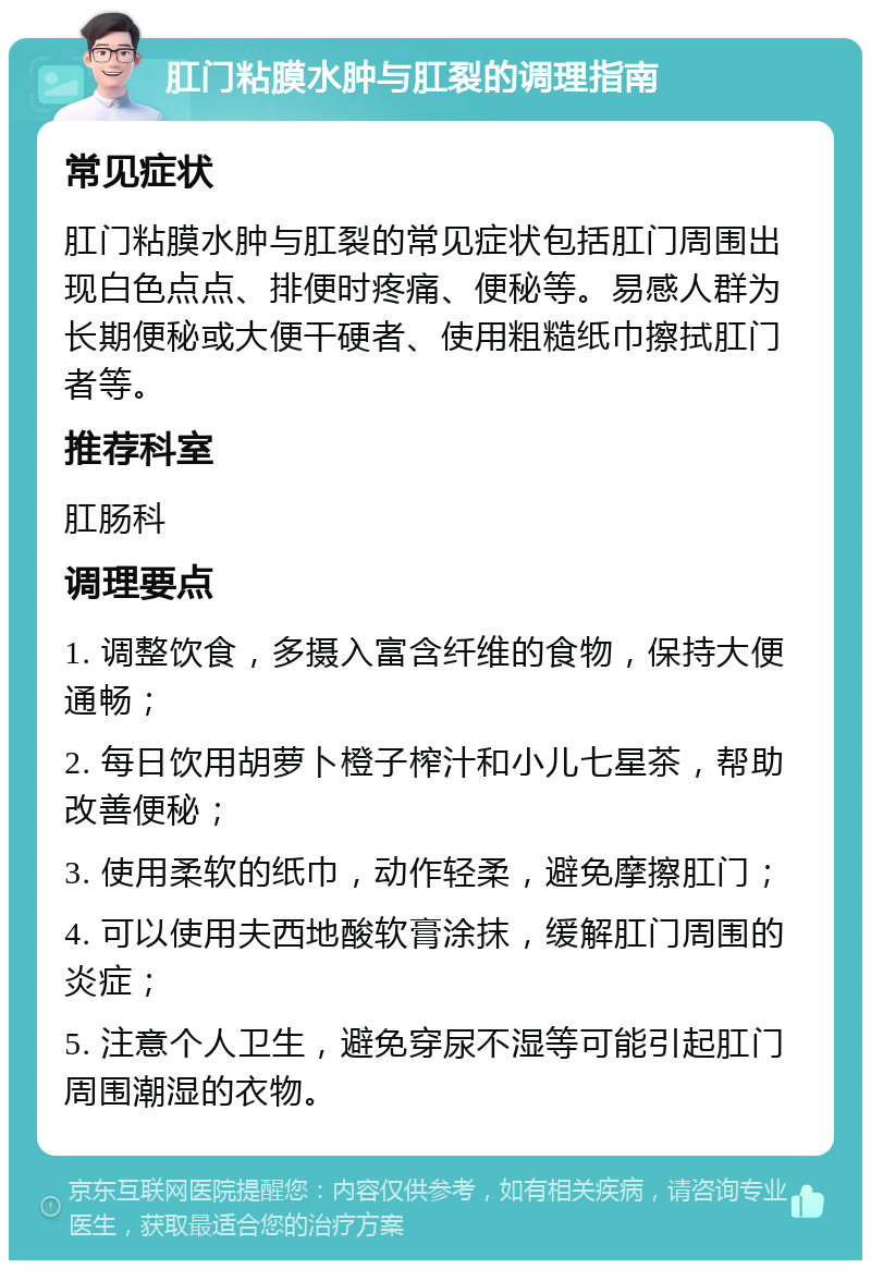 肛门粘膜水肿与肛裂的调理指南 常见症状 肛门粘膜水肿与肛裂的常见症状包括肛门周围出现白色点点、排便时疼痛、便秘等。易感人群为长期便秘或大便干硬者、使用粗糙纸巾擦拭肛门者等。 推荐科室 肛肠科 调理要点 1. 调整饮食，多摄入富含纤维的食物，保持大便通畅； 2. 每日饮用胡萝卜橙子榨汁和小儿七星茶，帮助改善便秘； 3. 使用柔软的纸巾，动作轻柔，避免摩擦肛门； 4. 可以使用夫西地酸软膏涂抹，缓解肛门周围的炎症； 5. 注意个人卫生，避免穿尿不湿等可能引起肛门周围潮湿的衣物。