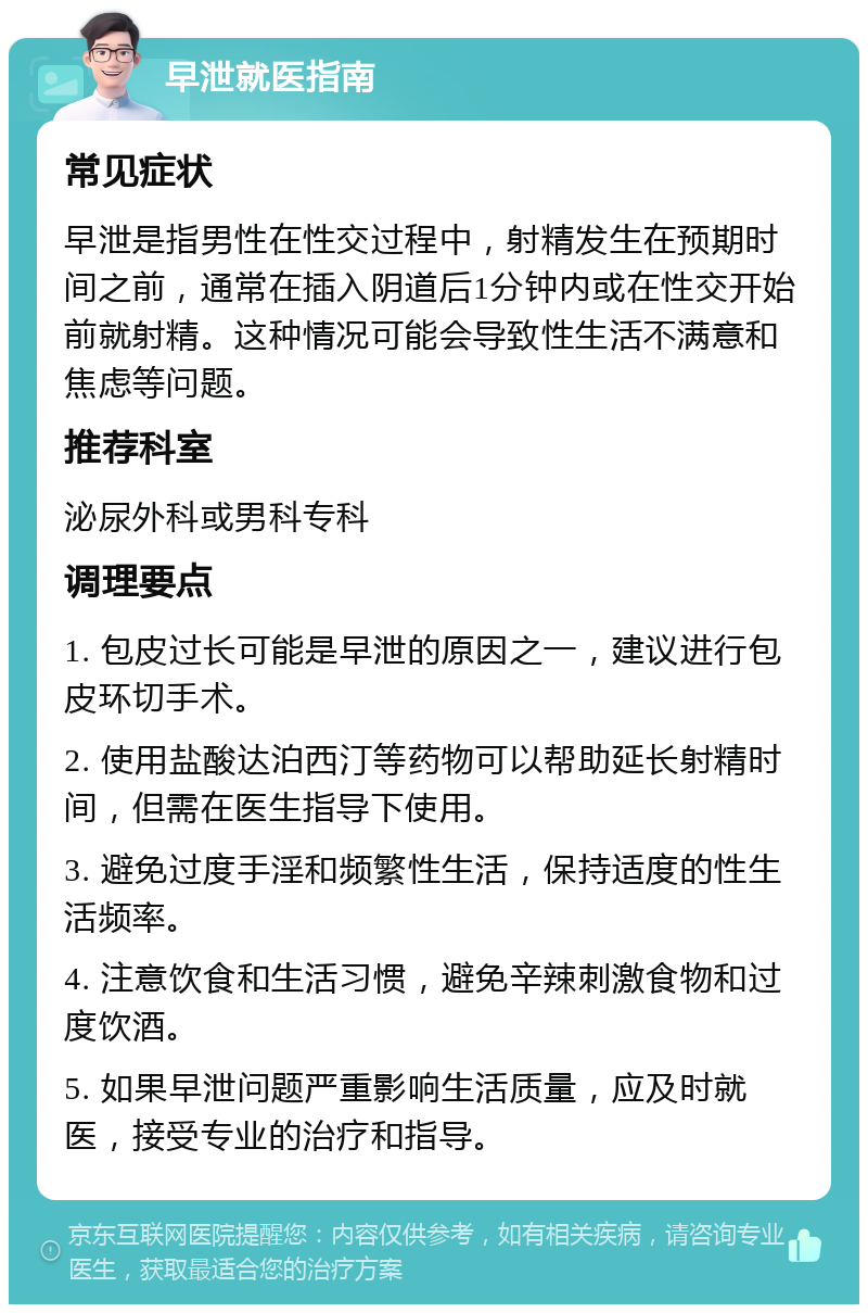 早泄就医指南 常见症状 早泄是指男性在性交过程中，射精发生在预期时间之前，通常在插入阴道后1分钟内或在性交开始前就射精。这种情况可能会导致性生活不满意和焦虑等问题。 推荐科室 泌尿外科或男科专科 调理要点 1. 包皮过长可能是早泄的原因之一，建议进行包皮环切手术。 2. 使用盐酸达泊西汀等药物可以帮助延长射精时间，但需在医生指导下使用。 3. 避免过度手淫和频繁性生活，保持适度的性生活频率。 4. 注意饮食和生活习惯，避免辛辣刺激食物和过度饮酒。 5. 如果早泄问题严重影响生活质量，应及时就医，接受专业的治疗和指导。