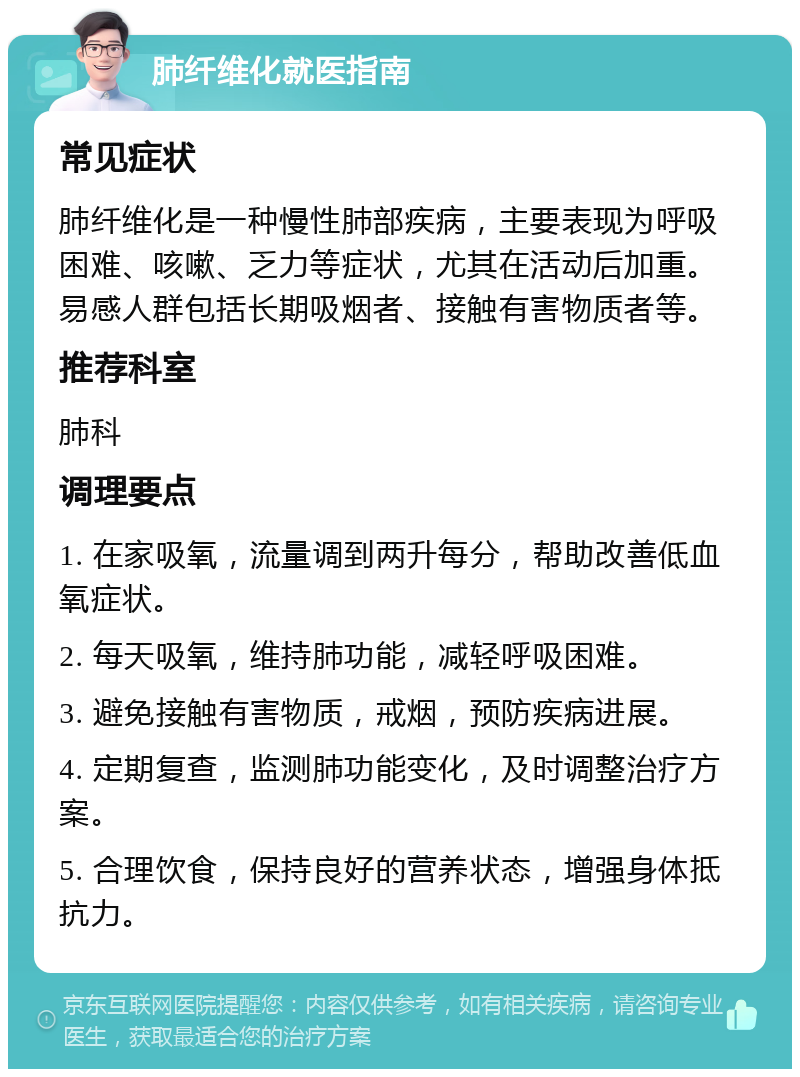 肺纤维化就医指南 常见症状 肺纤维化是一种慢性肺部疾病，主要表现为呼吸困难、咳嗽、乏力等症状，尤其在活动后加重。易感人群包括长期吸烟者、接触有害物质者等。 推荐科室 肺科 调理要点 1. 在家吸氧，流量调到两升每分，帮助改善低血氧症状。 2. 每天吸氧，维持肺功能，减轻呼吸困难。 3. 避免接触有害物质，戒烟，预防疾病进展。 4. 定期复查，监测肺功能变化，及时调整治疗方案。 5. 合理饮食，保持良好的营养状态，增强身体抵抗力。