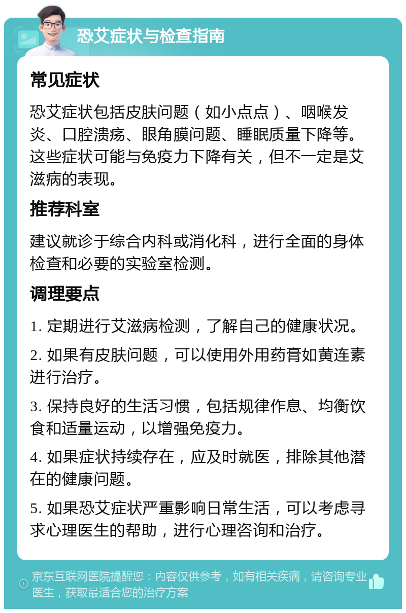 恐艾症状与检查指南 常见症状 恐艾症状包括皮肤问题（如小点点）、咽喉发炎、口腔溃疡、眼角膜问题、睡眠质量下降等。这些症状可能与免疫力下降有关，但不一定是艾滋病的表现。 推荐科室 建议就诊于综合内科或消化科，进行全面的身体检查和必要的实验室检测。 调理要点 1. 定期进行艾滋病检测，了解自己的健康状况。 2. 如果有皮肤问题，可以使用外用药膏如黄连素进行治疗。 3. 保持良好的生活习惯，包括规律作息、均衡饮食和适量运动，以增强免疫力。 4. 如果症状持续存在，应及时就医，排除其他潜在的健康问题。 5. 如果恐艾症状严重影响日常生活，可以考虑寻求心理医生的帮助，进行心理咨询和治疗。