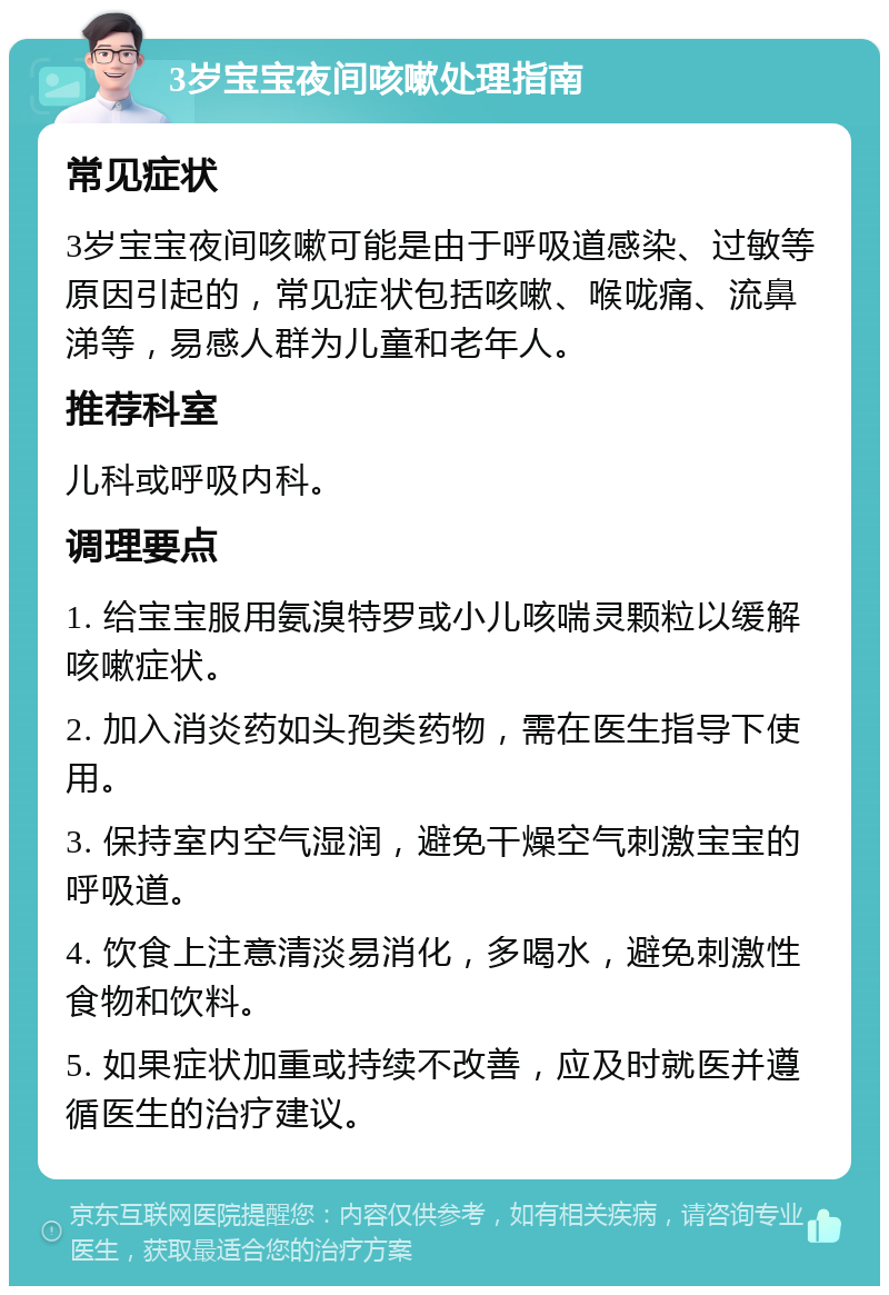 3岁宝宝夜间咳嗽处理指南 常见症状 3岁宝宝夜间咳嗽可能是由于呼吸道感染、过敏等原因引起的，常见症状包括咳嗽、喉咙痛、流鼻涕等，易感人群为儿童和老年人。 推荐科室 儿科或呼吸内科。 调理要点 1. 给宝宝服用氨溴特罗或小儿咳喘灵颗粒以缓解咳嗽症状。 2. 加入消炎药如头孢类药物，需在医生指导下使用。 3. 保持室内空气湿润，避免干燥空气刺激宝宝的呼吸道。 4. 饮食上注意清淡易消化，多喝水，避免刺激性食物和饮料。 5. 如果症状加重或持续不改善，应及时就医并遵循医生的治疗建议。