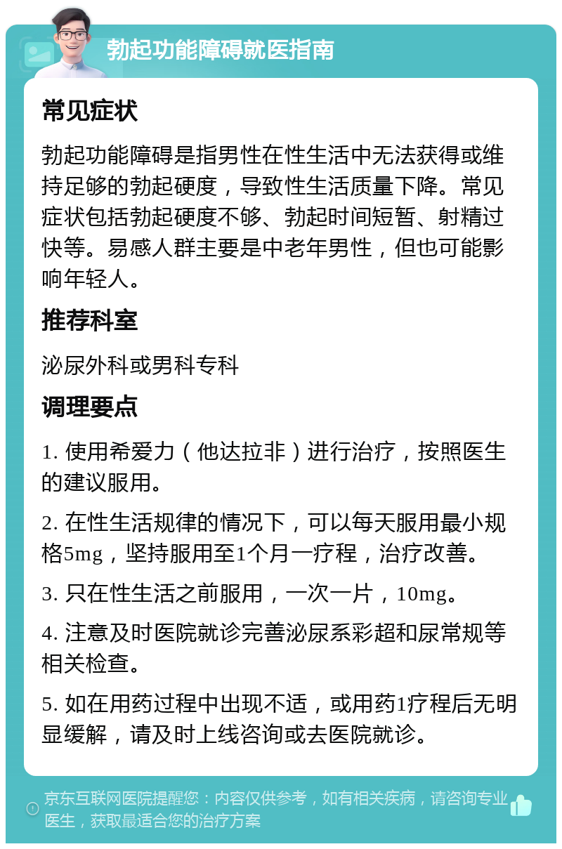 勃起功能障碍就医指南 常见症状 勃起功能障碍是指男性在性生活中无法获得或维持足够的勃起硬度，导致性生活质量下降。常见症状包括勃起硬度不够、勃起时间短暂、射精过快等。易感人群主要是中老年男性，但也可能影响年轻人。 推荐科室 泌尿外科或男科专科 调理要点 1. 使用希爱力（他达拉非）进行治疗，按照医生的建议服用。 2. 在性生活规律的情况下，可以每天服用最小规格5mg，坚持服用至1个月一疗程，治疗改善。 3. 只在性生活之前服用，一次一片，10mg。 4. 注意及时医院就诊完善泌尿系彩超和尿常规等相关检查。 5. 如在用药过程中出现不适，或用药1疗程后无明显缓解，请及时上线咨询或去医院就诊。