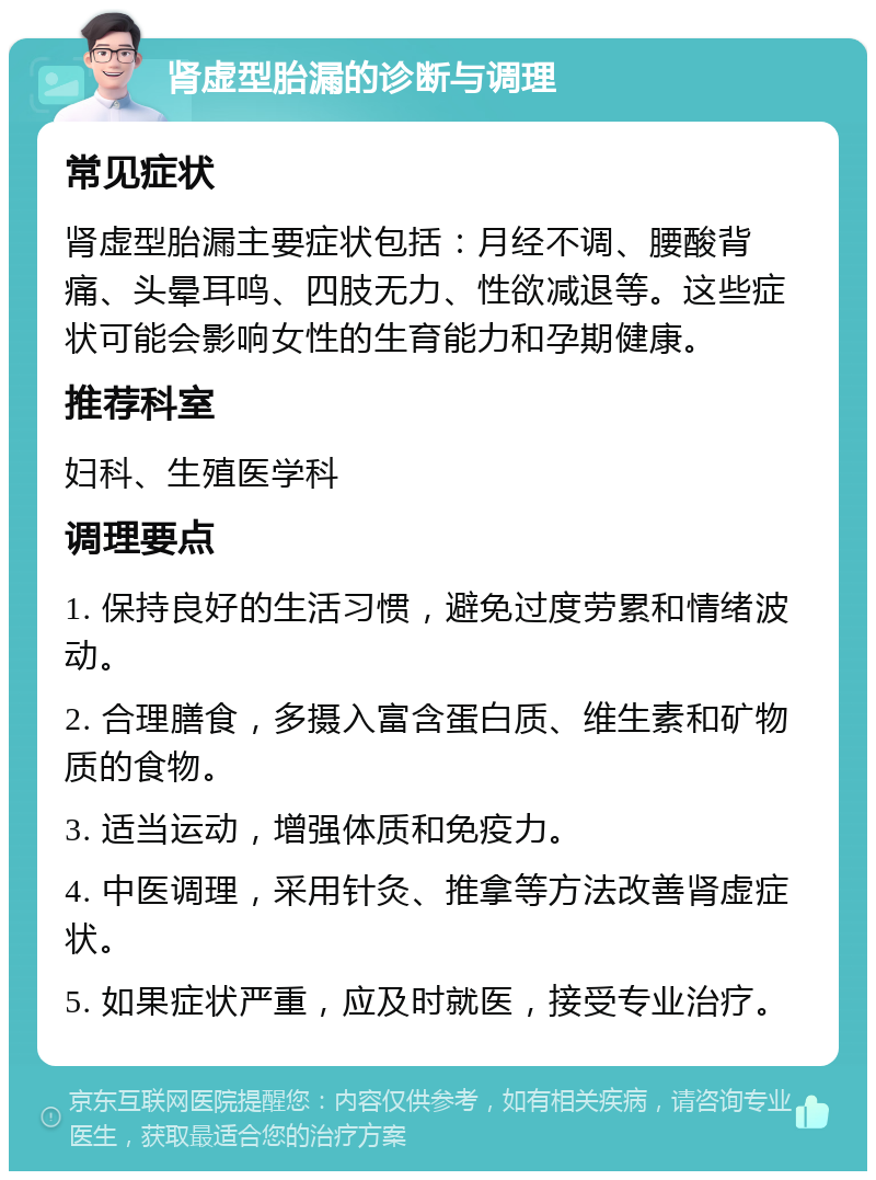 肾虚型胎漏的诊断与调理 常见症状 肾虚型胎漏主要症状包括：月经不调、腰酸背痛、头晕耳鸣、四肢无力、性欲减退等。这些症状可能会影响女性的生育能力和孕期健康。 推荐科室 妇科、生殖医学科 调理要点 1. 保持良好的生活习惯，避免过度劳累和情绪波动。 2. 合理膳食，多摄入富含蛋白质、维生素和矿物质的食物。 3. 适当运动，增强体质和免疫力。 4. 中医调理，采用针灸、推拿等方法改善肾虚症状。 5. 如果症状严重，应及时就医，接受专业治疗。