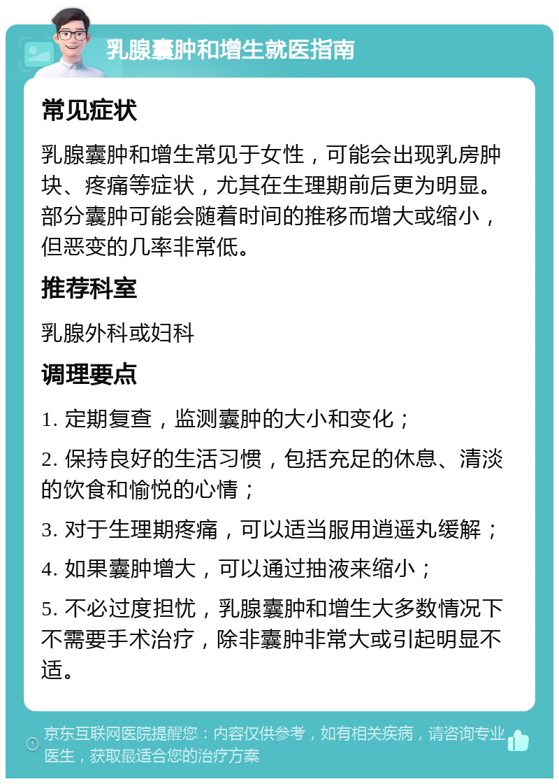 乳腺囊肿和增生就医指南 常见症状 乳腺囊肿和增生常见于女性，可能会出现乳房肿块、疼痛等症状，尤其在生理期前后更为明显。部分囊肿可能会随着时间的推移而增大或缩小，但恶变的几率非常低。 推荐科室 乳腺外科或妇科 调理要点 1. 定期复查，监测囊肿的大小和变化； 2. 保持良好的生活习惯，包括充足的休息、清淡的饮食和愉悦的心情； 3. 对于生理期疼痛，可以适当服用逍遥丸缓解； 4. 如果囊肿增大，可以通过抽液来缩小； 5. 不必过度担忧，乳腺囊肿和增生大多数情况下不需要手术治疗，除非囊肿非常大或引起明显不适。