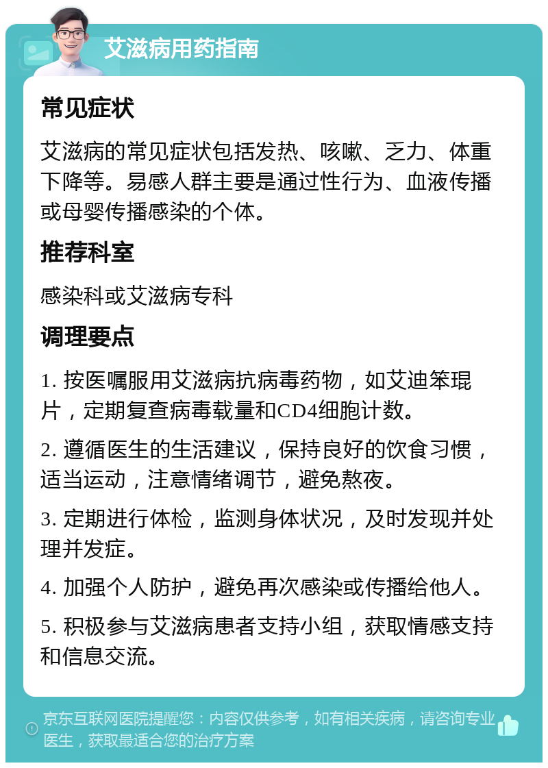 艾滋病用药指南 常见症状 艾滋病的常见症状包括发热、咳嗽、乏力、体重下降等。易感人群主要是通过性行为、血液传播或母婴传播感染的个体。 推荐科室 感染科或艾滋病专科 调理要点 1. 按医嘱服用艾滋病抗病毒药物，如艾迪笨琨片，定期复查病毒载量和CD4细胞计数。 2. 遵循医生的生活建议，保持良好的饮食习惯，适当运动，注意情绪调节，避免熬夜。 3. 定期进行体检，监测身体状况，及时发现并处理并发症。 4. 加强个人防护，避免再次感染或传播给他人。 5. 积极参与艾滋病患者支持小组，获取情感支持和信息交流。