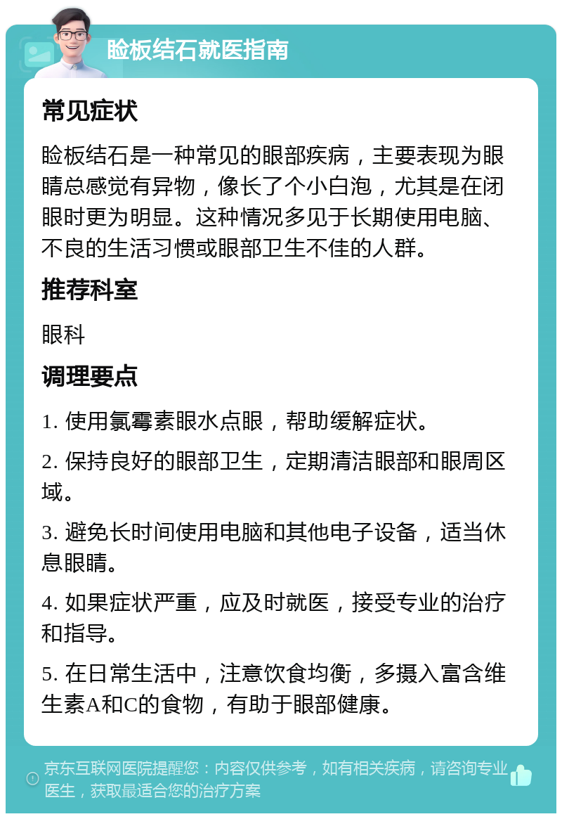 睑板结石就医指南 常见症状 睑板结石是一种常见的眼部疾病，主要表现为眼睛总感觉有异物，像长了个小白泡，尤其是在闭眼时更为明显。这种情况多见于长期使用电脑、不良的生活习惯或眼部卫生不佳的人群。 推荐科室 眼科 调理要点 1. 使用氯霉素眼水点眼，帮助缓解症状。 2. 保持良好的眼部卫生，定期清洁眼部和眼周区域。 3. 避免长时间使用电脑和其他电子设备，适当休息眼睛。 4. 如果症状严重，应及时就医，接受专业的治疗和指导。 5. 在日常生活中，注意饮食均衡，多摄入富含维生素A和C的食物，有助于眼部健康。