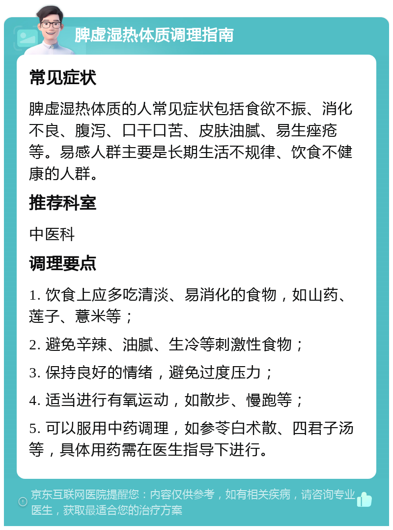 脾虚湿热体质调理指南 常见症状 脾虚湿热体质的人常见症状包括食欲不振、消化不良、腹泻、口干口苦、皮肤油腻、易生痤疮等。易感人群主要是长期生活不规律、饮食不健康的人群。 推荐科室 中医科 调理要点 1. 饮食上应多吃清淡、易消化的食物，如山药、莲子、薏米等； 2. 避免辛辣、油腻、生冷等刺激性食物； 3. 保持良好的情绪，避免过度压力； 4. 适当进行有氧运动，如散步、慢跑等； 5. 可以服用中药调理，如参苓白术散、四君子汤等，具体用药需在医生指导下进行。