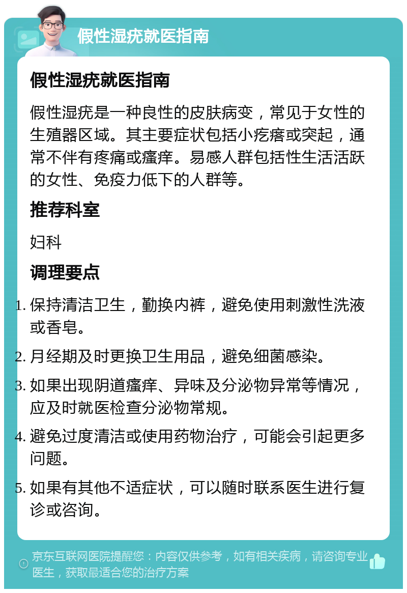 假性湿疣就医指南 假性湿疣就医指南 假性湿疣是一种良性的皮肤病变，常见于女性的生殖器区域。其主要症状包括小疙瘩或突起，通常不伴有疼痛或瘙痒。易感人群包括性生活活跃的女性、免疫力低下的人群等。 推荐科室 妇科 调理要点 保持清洁卫生，勤换内裤，避免使用刺激性洗液或香皂。 月经期及时更换卫生用品，避免细菌感染。 如果出现阴道瘙痒、异味及分泌物异常等情况，应及时就医检查分泌物常规。 避免过度清洁或使用药物治疗，可能会引起更多问题。 如果有其他不适症状，可以随时联系医生进行复诊或咨询。