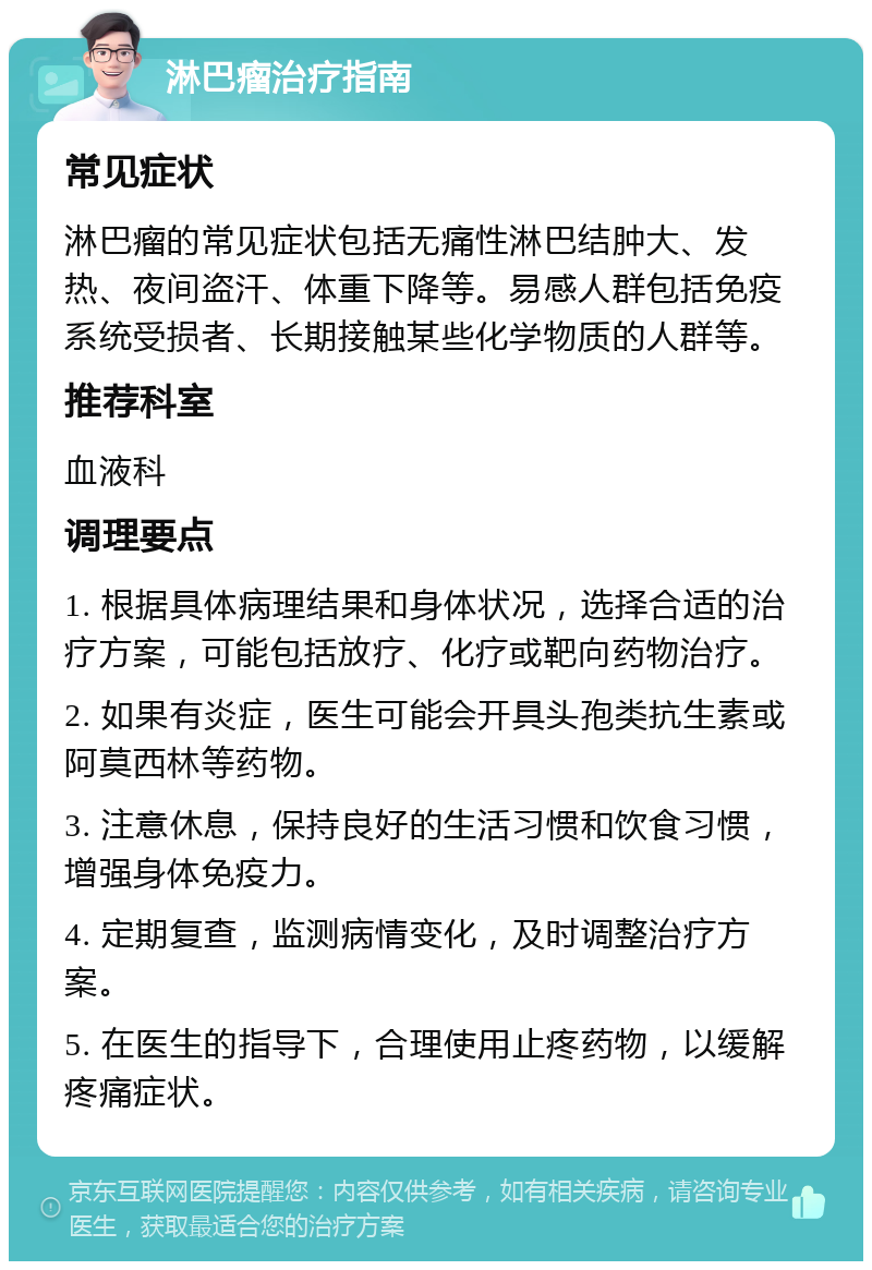 淋巴瘤治疗指南 常见症状 淋巴瘤的常见症状包括无痛性淋巴结肿大、发热、夜间盗汗、体重下降等。易感人群包括免疫系统受损者、长期接触某些化学物质的人群等。 推荐科室 血液科 调理要点 1. 根据具体病理结果和身体状况，选择合适的治疗方案，可能包括放疗、化疗或靶向药物治疗。 2. 如果有炎症，医生可能会开具头孢类抗生素或阿莫西林等药物。 3. 注意休息，保持良好的生活习惯和饮食习惯，增强身体免疫力。 4. 定期复查，监测病情变化，及时调整治疗方案。 5. 在医生的指导下，合理使用止疼药物，以缓解疼痛症状。