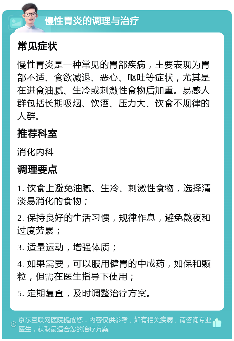 慢性胃炎的调理与治疗 常见症状 慢性胃炎是一种常见的胃部疾病，主要表现为胃部不适、食欲减退、恶心、呕吐等症状，尤其是在进食油腻、生冷或刺激性食物后加重。易感人群包括长期吸烟、饮酒、压力大、饮食不规律的人群。 推荐科室 消化内科 调理要点 1. 饮食上避免油腻、生冷、刺激性食物，选择清淡易消化的食物； 2. 保持良好的生活习惯，规律作息，避免熬夜和过度劳累； 3. 适量运动，增强体质； 4. 如果需要，可以服用健胃的中成药，如保和颗粒，但需在医生指导下使用； 5. 定期复查，及时调整治疗方案。