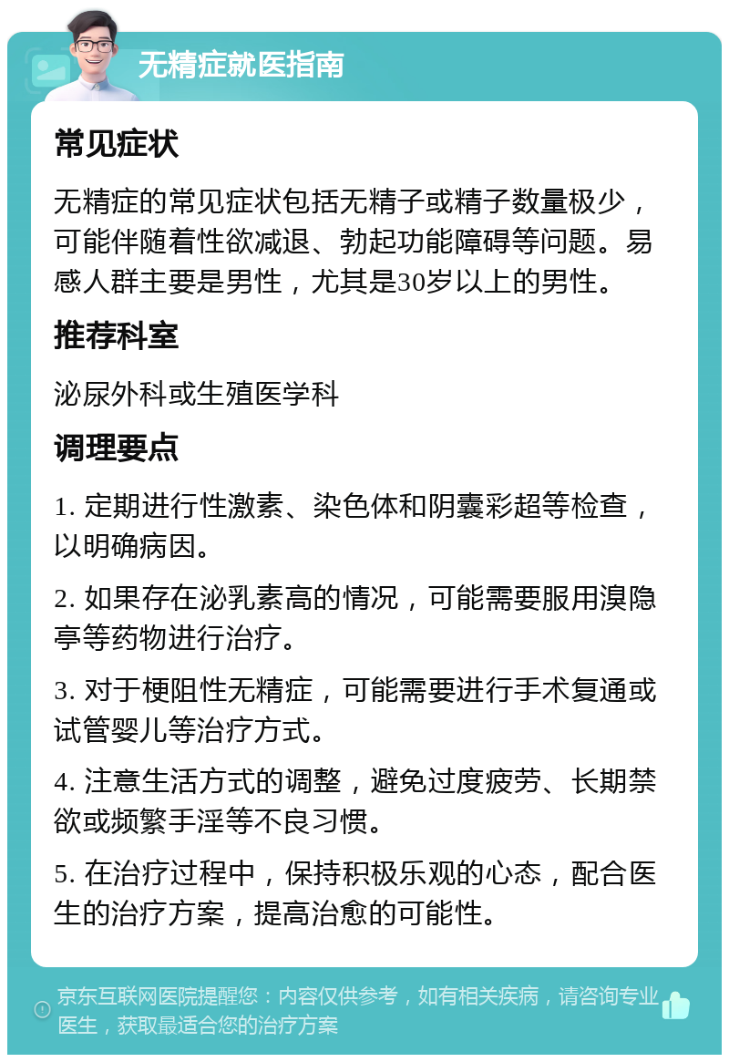 无精症就医指南 常见症状 无精症的常见症状包括无精子或精子数量极少，可能伴随着性欲减退、勃起功能障碍等问题。易感人群主要是男性，尤其是30岁以上的男性。 推荐科室 泌尿外科或生殖医学科 调理要点 1. 定期进行性激素、染色体和阴囊彩超等检查，以明确病因。 2. 如果存在泌乳素高的情况，可能需要服用溴隐亭等药物进行治疗。 3. 对于梗阻性无精症，可能需要进行手术复通或试管婴儿等治疗方式。 4. 注意生活方式的调整，避免过度疲劳、长期禁欲或频繁手淫等不良习惯。 5. 在治疗过程中，保持积极乐观的心态，配合医生的治疗方案，提高治愈的可能性。