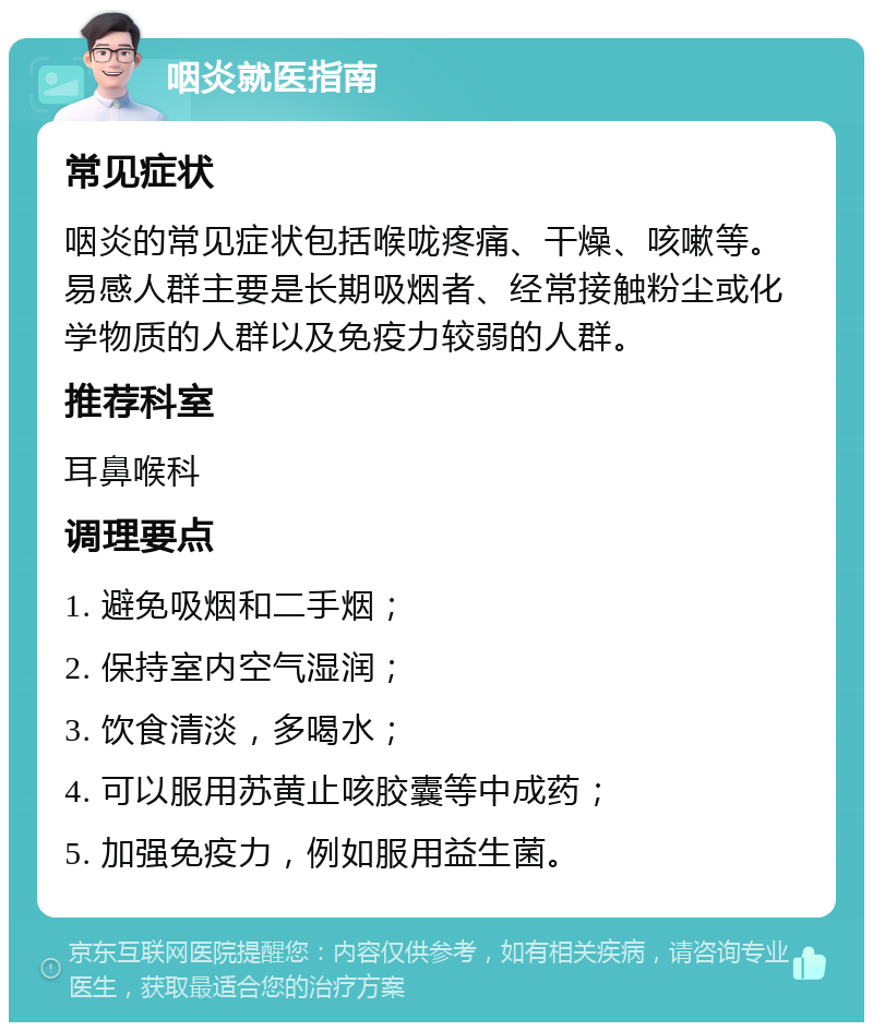 咽炎就医指南 常见症状 咽炎的常见症状包括喉咙疼痛、干燥、咳嗽等。易感人群主要是长期吸烟者、经常接触粉尘或化学物质的人群以及免疫力较弱的人群。 推荐科室 耳鼻喉科 调理要点 1. 避免吸烟和二手烟； 2. 保持室内空气湿润； 3. 饮食清淡，多喝水； 4. 可以服用苏黄止咳胶囊等中成药； 5. 加强免疫力，例如服用益生菌。