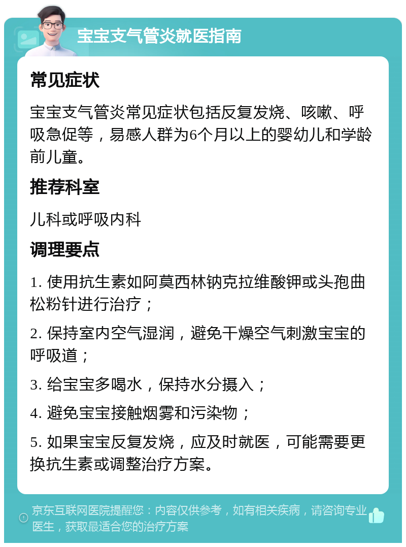 宝宝支气管炎就医指南 常见症状 宝宝支气管炎常见症状包括反复发烧、咳嗽、呼吸急促等，易感人群为6个月以上的婴幼儿和学龄前儿童。 推荐科室 儿科或呼吸内科 调理要点 1. 使用抗生素如阿莫西林钠克拉维酸钾或头孢曲松粉针进行治疗； 2. 保持室内空气湿润，避免干燥空气刺激宝宝的呼吸道； 3. 给宝宝多喝水，保持水分摄入； 4. 避免宝宝接触烟雾和污染物； 5. 如果宝宝反复发烧，应及时就医，可能需要更换抗生素或调整治疗方案。