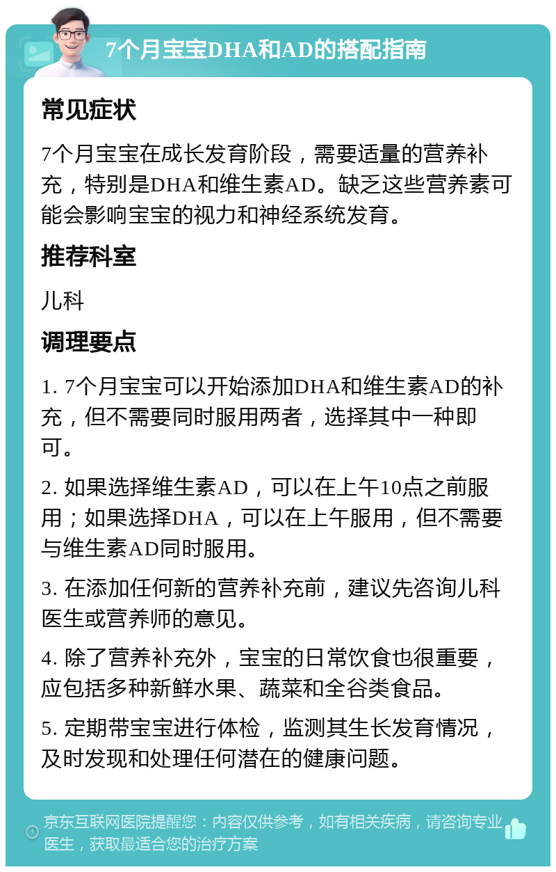 7个月宝宝DHA和AD的搭配指南 常见症状 7个月宝宝在成长发育阶段，需要适量的营养补充，特别是DHA和维生素AD。缺乏这些营养素可能会影响宝宝的视力和神经系统发育。 推荐科室 儿科 调理要点 1. 7个月宝宝可以开始添加DHA和维生素AD的补充，但不需要同时服用两者，选择其中一种即可。 2. 如果选择维生素AD，可以在上午10点之前服用；如果选择DHA，可以在上午服用，但不需要与维生素AD同时服用。 3. 在添加任何新的营养补充前，建议先咨询儿科医生或营养师的意见。 4. 除了营养补充外，宝宝的日常饮食也很重要，应包括多种新鲜水果、蔬菜和全谷类食品。 5. 定期带宝宝进行体检，监测其生长发育情况，及时发现和处理任何潜在的健康问题。