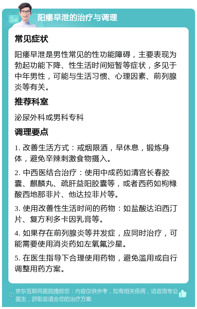 阳痿早泄的治疗与调理 常见症状 阳痿早泄是男性常见的性功能障碍，主要表现为勃起功能下降、性生活时间短暂等症状，多见于中年男性，可能与生活习惯、心理因素、前列腺炎等有关。 推荐科室 泌尿外科或男科专科 调理要点 1. 改善生活方式：戒烟限酒，早休息，锻炼身体，避免辛辣刺激食物摄入。 2. 中西医结合治疗：使用中成药如清宫长春胶囊、麒麟丸、疏肝益阳胶囊等，或者西药如枸橼酸西地那非片、他达拉非片等。 3. 使用改善性生活时间的药物：如盐酸达泊西汀片、复方利多卡因乳膏等。 4. 如果存在前列腺炎等并发症，应同时治疗，可能需要使用消炎药如左氧氟沙星。 5. 在医生指导下合理使用药物，避免滥用或自行调整用药方案。