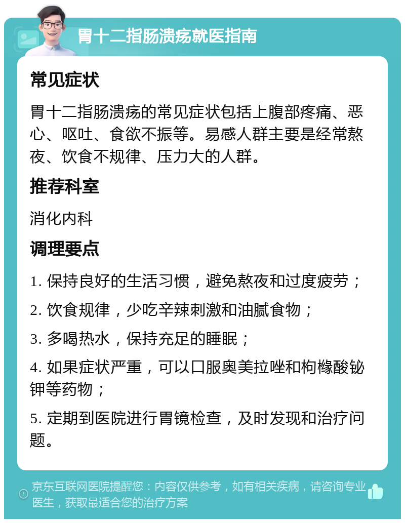 胃十二指肠溃疡就医指南 常见症状 胃十二指肠溃疡的常见症状包括上腹部疼痛、恶心、呕吐、食欲不振等。易感人群主要是经常熬夜、饮食不规律、压力大的人群。 推荐科室 消化内科 调理要点 1. 保持良好的生活习惯，避免熬夜和过度疲劳； 2. 饮食规律，少吃辛辣刺激和油腻食物； 3. 多喝热水，保持充足的睡眠； 4. 如果症状严重，可以口服奥美拉唑和枸橼酸铋钾等药物； 5. 定期到医院进行胃镜检查，及时发现和治疗问题。