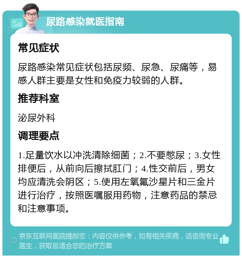 尿路感染就医指南 常见症状 尿路感染常见症状包括尿频、尿急、尿痛等，易感人群主要是女性和免疫力较弱的人群。 推荐科室 泌尿外科 调理要点 1.足量饮水以冲洗清除细菌；2.不要憋尿；3.女性排便后，从前向后擦拭肛门；4.性交前后，男女均应清洗会阴区；5.使用左氧氟沙星片和三金片进行治疗，按照医嘱服用药物，注意药品的禁忌和注意事项。