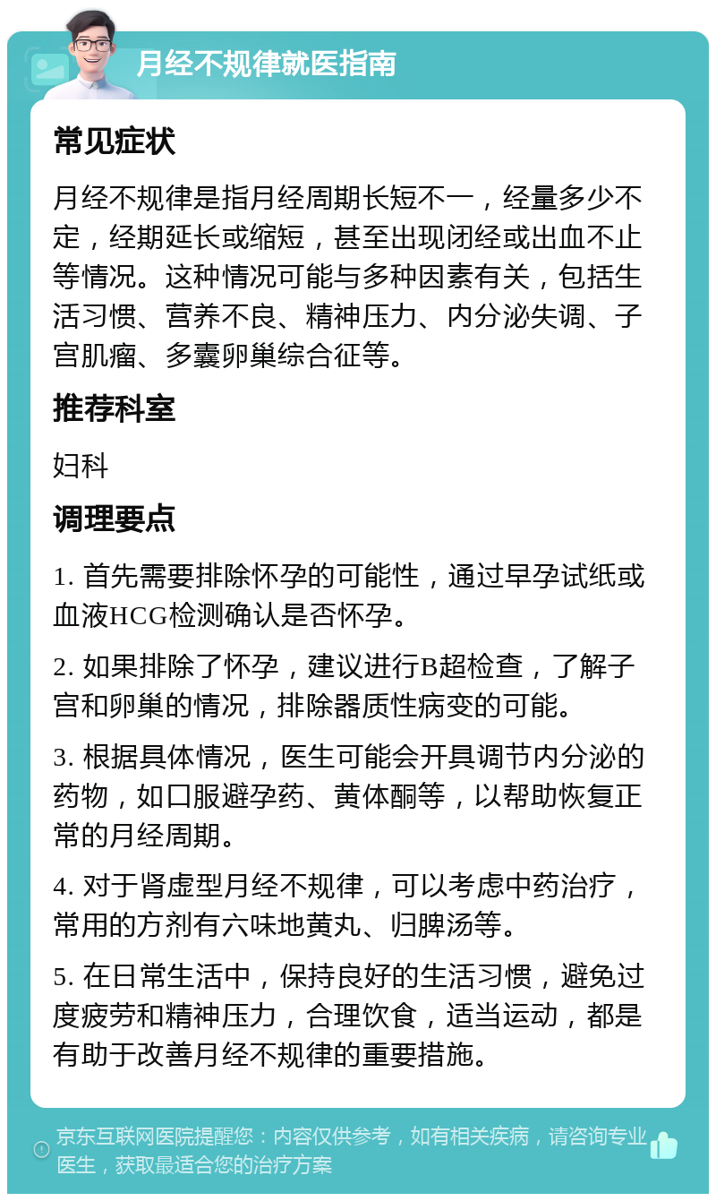 月经不规律就医指南 常见症状 月经不规律是指月经周期长短不一，经量多少不定，经期延长或缩短，甚至出现闭经或出血不止等情况。这种情况可能与多种因素有关，包括生活习惯、营养不良、精神压力、内分泌失调、子宫肌瘤、多囊卵巢综合征等。 推荐科室 妇科 调理要点 1. 首先需要排除怀孕的可能性，通过早孕试纸或血液HCG检测确认是否怀孕。 2. 如果排除了怀孕，建议进行B超检查，了解子宫和卵巢的情况，排除器质性病变的可能。 3. 根据具体情况，医生可能会开具调节内分泌的药物，如口服避孕药、黄体酮等，以帮助恢复正常的月经周期。 4. 对于肾虚型月经不规律，可以考虑中药治疗，常用的方剂有六味地黄丸、归脾汤等。 5. 在日常生活中，保持良好的生活习惯，避免过度疲劳和精神压力，合理饮食，适当运动，都是有助于改善月经不规律的重要措施。