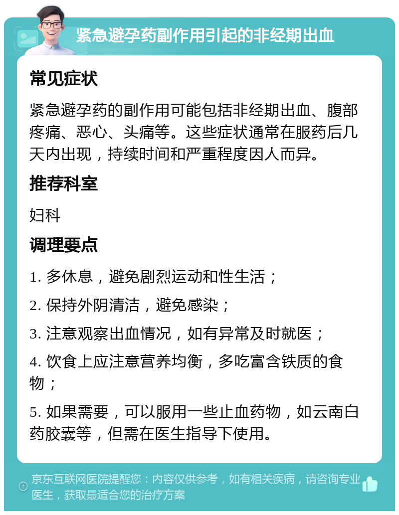 紧急避孕药副作用引起的非经期出血 常见症状 紧急避孕药的副作用可能包括非经期出血、腹部疼痛、恶心、头痛等。这些症状通常在服药后几天内出现，持续时间和严重程度因人而异。 推荐科室 妇科 调理要点 1. 多休息，避免剧烈运动和性生活； 2. 保持外阴清洁，避免感染； 3. 注意观察出血情况，如有异常及时就医； 4. 饮食上应注意营养均衡，多吃富含铁质的食物； 5. 如果需要，可以服用一些止血药物，如云南白药胶囊等，但需在医生指导下使用。