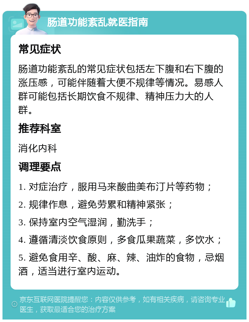 肠道功能紊乱就医指南 常见症状 肠道功能紊乱的常见症状包括左下腹和右下腹的涨压感，可能伴随着大便不规律等情况。易感人群可能包括长期饮食不规律、精神压力大的人群。 推荐科室 消化内科 调理要点 1. 对症治疗，服用马来酸曲美布汀片等药物； 2. 规律作息，避免劳累和精神紧张； 3. 保持室内空气湿润，勤洗手； 4. 遵循清淡饮食原则，多食瓜果蔬菜，多饮水； 5. 避免食用辛、酸、麻、辣、油炸的食物，忌烟酒，适当进行室内运动。