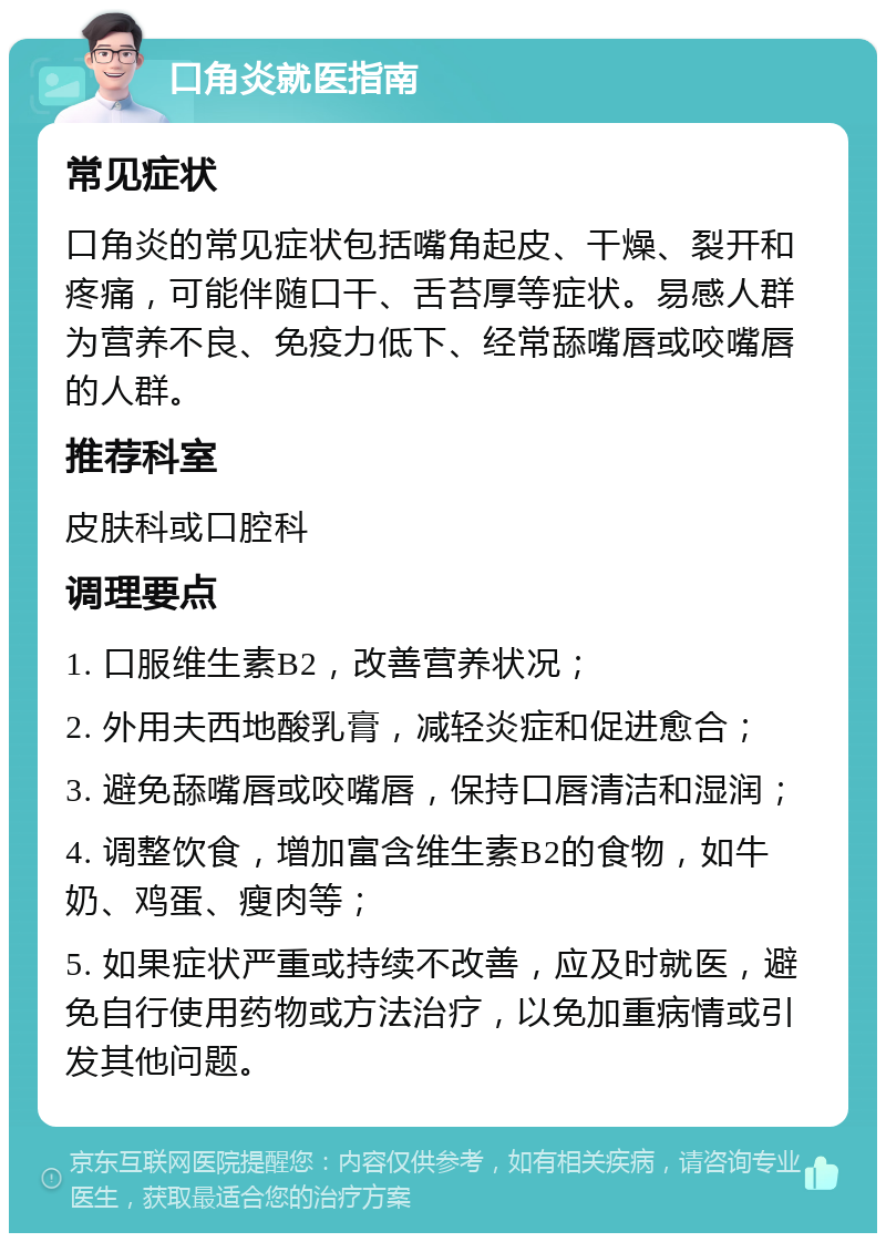 口角炎就医指南 常见症状 口角炎的常见症状包括嘴角起皮、干燥、裂开和疼痛，可能伴随口干、舌苔厚等症状。易感人群为营养不良、免疫力低下、经常舔嘴唇或咬嘴唇的人群。 推荐科室 皮肤科或口腔科 调理要点 1. 口服维生素B2，改善营养状况； 2. 外用夫西地酸乳膏，减轻炎症和促进愈合； 3. 避免舔嘴唇或咬嘴唇，保持口唇清洁和湿润； 4. 调整饮食，增加富含维生素B2的食物，如牛奶、鸡蛋、瘦肉等； 5. 如果症状严重或持续不改善，应及时就医，避免自行使用药物或方法治疗，以免加重病情或引发其他问题。