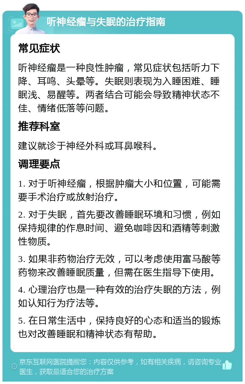 听神经瘤与失眠的治疗指南 常见症状 听神经瘤是一种良性肿瘤，常见症状包括听力下降、耳鸣、头晕等。失眠则表现为入睡困难、睡眠浅、易醒等。两者结合可能会导致精神状态不佳、情绪低落等问题。 推荐科室 建议就诊于神经外科或耳鼻喉科。 调理要点 1. 对于听神经瘤，根据肿瘤大小和位置，可能需要手术治疗或放射治疗。 2. 对于失眠，首先要改善睡眠环境和习惯，例如保持规律的作息时间、避免咖啡因和酒精等刺激性物质。 3. 如果非药物治疗无效，可以考虑使用富马酸等药物来改善睡眠质量，但需在医生指导下使用。 4. 心理治疗也是一种有效的治疗失眠的方法，例如认知行为疗法等。 5. 在日常生活中，保持良好的心态和适当的锻炼也对改善睡眠和精神状态有帮助。