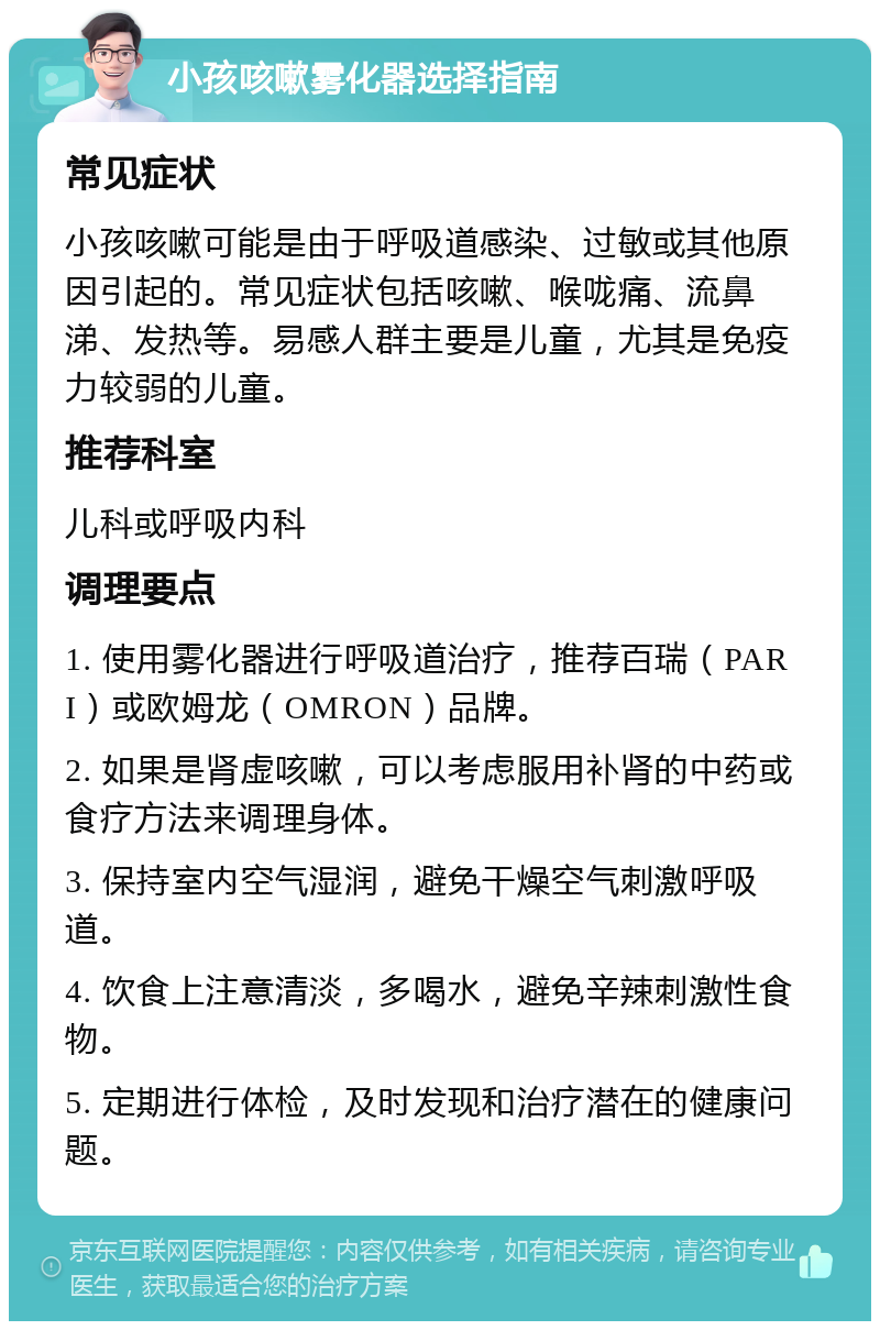 小孩咳嗽雾化器选择指南 常见症状 小孩咳嗽可能是由于呼吸道感染、过敏或其他原因引起的。常见症状包括咳嗽、喉咙痛、流鼻涕、发热等。易感人群主要是儿童，尤其是免疫力较弱的儿童。 推荐科室 儿科或呼吸内科 调理要点 1. 使用雾化器进行呼吸道治疗，推荐百瑞（PARI）或欧姆龙（OMRON）品牌。 2. 如果是肾虚咳嗽，可以考虑服用补肾的中药或食疗方法来调理身体。 3. 保持室内空气湿润，避免干燥空气刺激呼吸道。 4. 饮食上注意清淡，多喝水，避免辛辣刺激性食物。 5. 定期进行体检，及时发现和治疗潜在的健康问题。