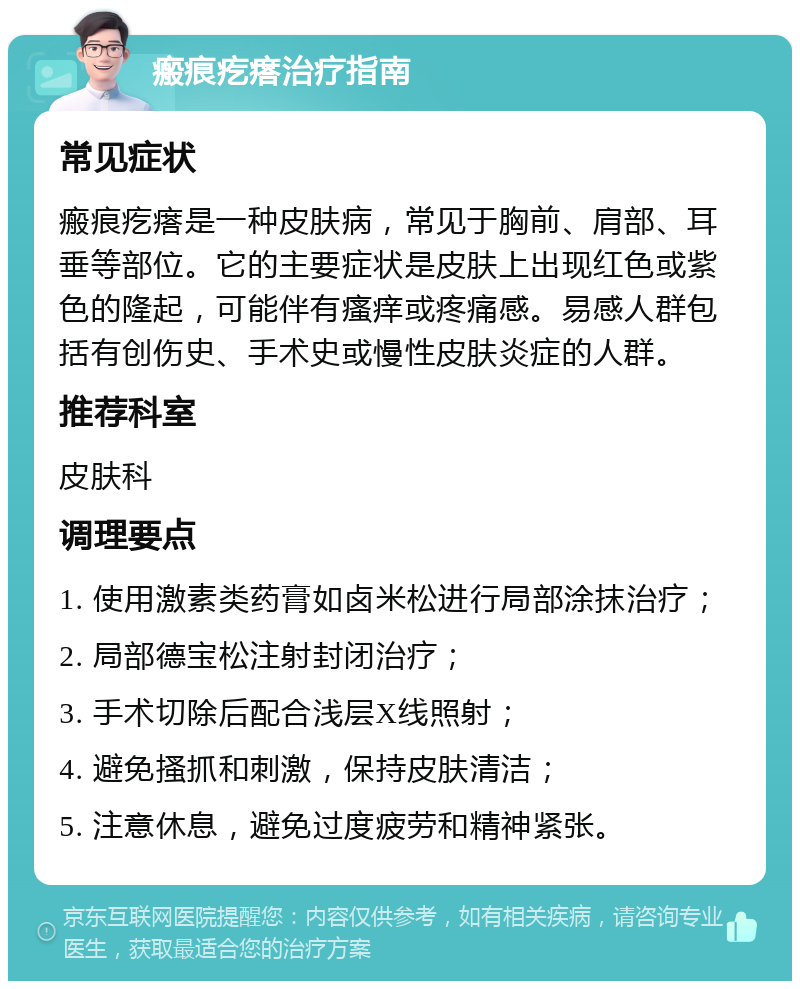 瘢痕疙瘩治疗指南 常见症状 瘢痕疙瘩是一种皮肤病，常见于胸前、肩部、耳垂等部位。它的主要症状是皮肤上出现红色或紫色的隆起，可能伴有瘙痒或疼痛感。易感人群包括有创伤史、手术史或慢性皮肤炎症的人群。 推荐科室 皮肤科 调理要点 1. 使用激素类药膏如卤米松进行局部涂抹治疗； 2. 局部德宝松注射封闭治疗； 3. 手术切除后配合浅层X线照射； 4. 避免搔抓和刺激，保持皮肤清洁； 5. 注意休息，避免过度疲劳和精神紧张。