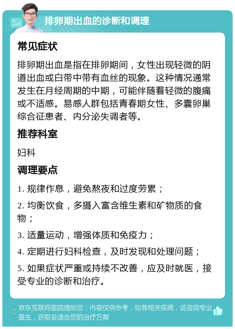 排卵期出血的诊断和调理 常见症状 排卵期出血是指在排卵期间，女性出现轻微的阴道出血或白带中带有血丝的现象。这种情况通常发生在月经周期的中期，可能伴随着轻微的腹痛或不适感。易感人群包括青春期女性、多囊卵巢综合征患者、内分泌失调者等。 推荐科室 妇科 调理要点 1. 规律作息，避免熬夜和过度劳累； 2. 均衡饮食，多摄入富含维生素和矿物质的食物； 3. 适量运动，增强体质和免疫力； 4. 定期进行妇科检查，及时发现和处理问题； 5. 如果症状严重或持续不改善，应及时就医，接受专业的诊断和治疗。