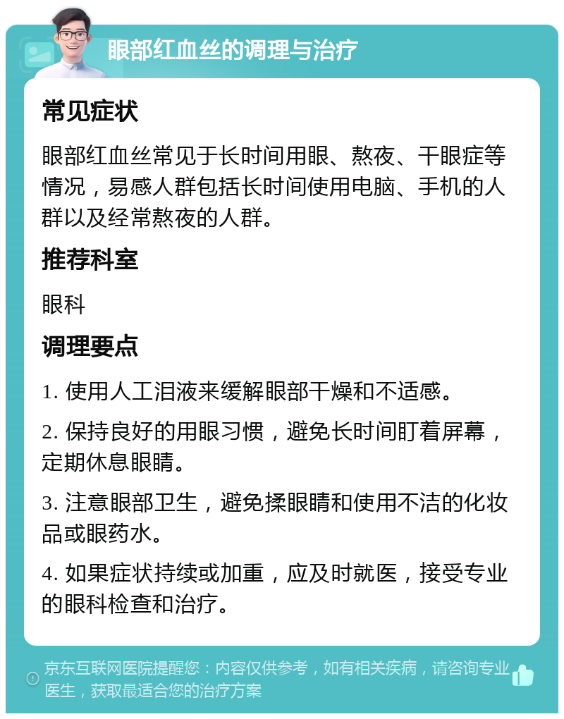 眼部红血丝的调理与治疗 常见症状 眼部红血丝常见于长时间用眼、熬夜、干眼症等情况，易感人群包括长时间使用电脑、手机的人群以及经常熬夜的人群。 推荐科室 眼科 调理要点 1. 使用人工泪液来缓解眼部干燥和不适感。 2. 保持良好的用眼习惯，避免长时间盯着屏幕，定期休息眼睛。 3. 注意眼部卫生，避免揉眼睛和使用不洁的化妆品或眼药水。 4. 如果症状持续或加重，应及时就医，接受专业的眼科检查和治疗。