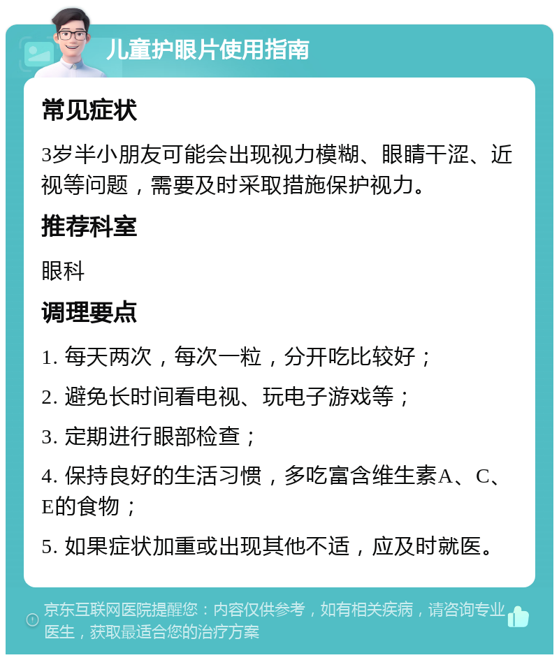 儿童护眼片使用指南 常见症状 3岁半小朋友可能会出现视力模糊、眼睛干涩、近视等问题，需要及时采取措施保护视力。 推荐科室 眼科 调理要点 1. 每天两次，每次一粒，分开吃比较好； 2. 避免长时间看电视、玩电子游戏等； 3. 定期进行眼部检查； 4. 保持良好的生活习惯，多吃富含维生素A、C、E的食物； 5. 如果症状加重或出现其他不适，应及时就医。