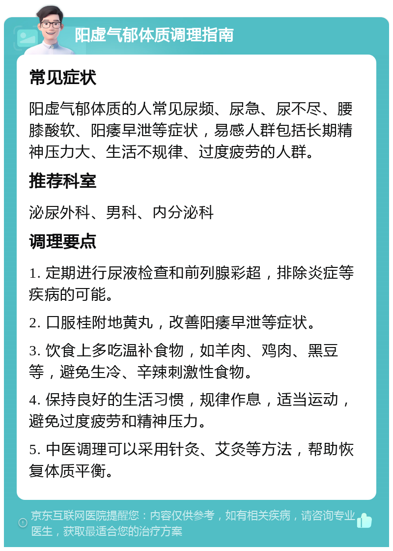 阳虚气郁体质调理指南 常见症状 阳虚气郁体质的人常见尿频、尿急、尿不尽、腰膝酸软、阳痿早泄等症状，易感人群包括长期精神压力大、生活不规律、过度疲劳的人群。 推荐科室 泌尿外科、男科、内分泌科 调理要点 1. 定期进行尿液检查和前列腺彩超，排除炎症等疾病的可能。 2. 口服桂附地黄丸，改善阳痿早泄等症状。 3. 饮食上多吃温补食物，如羊肉、鸡肉、黑豆等，避免生冷、辛辣刺激性食物。 4. 保持良好的生活习惯，规律作息，适当运动，避免过度疲劳和精神压力。 5. 中医调理可以采用针灸、艾灸等方法，帮助恢复体质平衡。